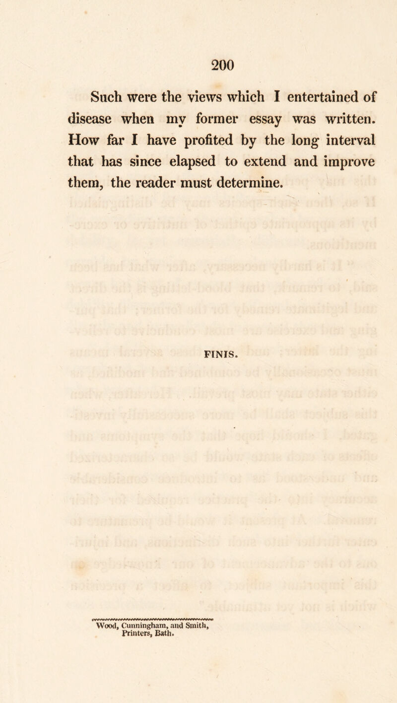 Such were the views which I entertained of disease when my former essay was written. How far I have profited by the long interval that has since elapsed to extend and improve them, the reader must determine. FINIS. Wood, Cunningham, and Smith, Printers, Bath.