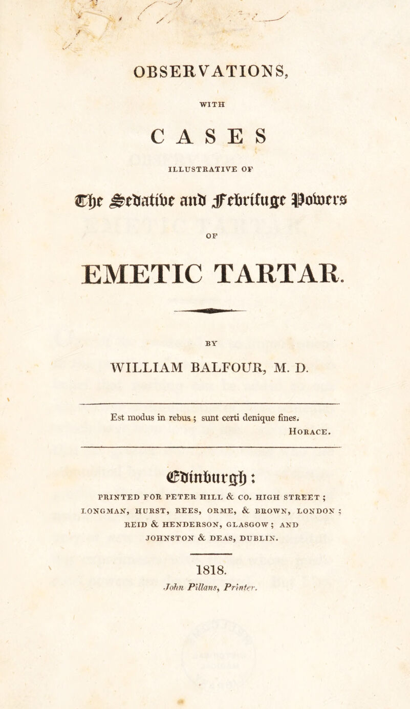 WITH CASES ILLUSTRATIVE OF ©fjr drebatfor anti jf cKnifugc Itotom EMETIC TARTAR. BY WILLIAM BALFOUR, M. D. Est modus in rebus ; sunt certi denique fines. Horace. (SStntiurgTj: PRINTED FOR PETER HILL & CO. HIGH STREET ; LONGMAN, HURST, REES, ORME, & BROWN, LONDON ; REID & HENDERSON, GLASGOW ; AND JOHNSTON & DEAS, DUBLIN. 1818. John Pillans, Printer,