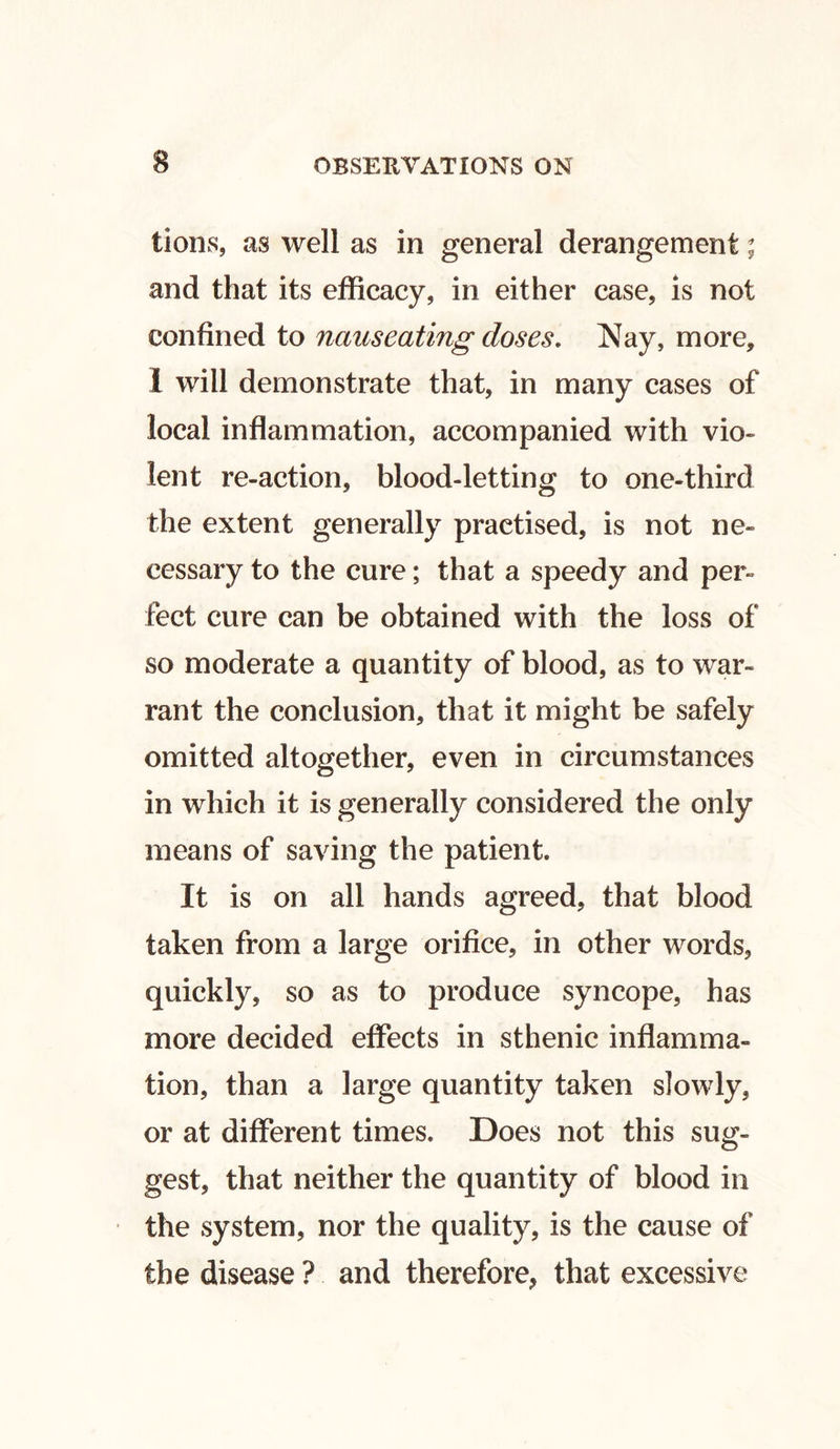 tions, as well as in general derangement; and that its efficacy, in either case, is not confined to nauseating doses. Nay, more, 1 will demonstrate that, in many cases of local inflammation, accompanied with vio- lent re-action, blood-letting to one-third the extent generally practised, is not ne- cessary to the cure; that a speedy and per- fect cure can be obtained with the loss of so moderate a quantity of blood, as to war- rant the conclusion, that it might be safely omitted altogether, even in circumstances in which it is generally considered the only means of saving the patient. It is on all hands agreed, that blood taken from a large orifice, in other words, quickly, so as to produce syncope, has more decided effects in sthenic inflamma- tion, than a large quantity taken slowly, or at different times. Does not this sug- gest, that neither the quantity of blood in the system, nor the quality, is the cause of the disease ? and therefore, that excessive