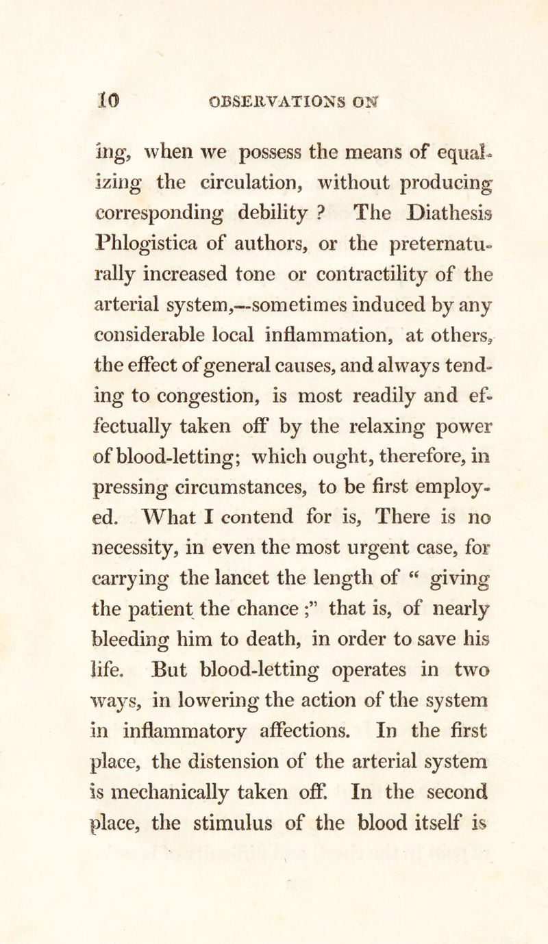 ing, when we possess the means of equal- izing the circulation, without producing corresponding debility ? The Diathesis Phlogistica of authors, or the preternatu- rally increased tone or contractility of the arterial system,—sometimes induced by any considerable local inflammation, at others, the effect of general causes, and always tend- ing to congestion, is most readily and ef» fectually taken off by the relaxing power of blood-letting; which ought, therefore, in pressing circumstances, to be first employ- ed. What I contend for is, There is no necessity, in even the most urgent case, for carrying the lancet the length of “ giving the patient the chance that is, of nearly bleeding him to death, in order to save his life. But blood-letting operates in two ways, in lowering the action of the system in inflammatory affections. In the first place, the distension of the arterial system is mechanically taken off In the second place, the stimulus of the blood itself is