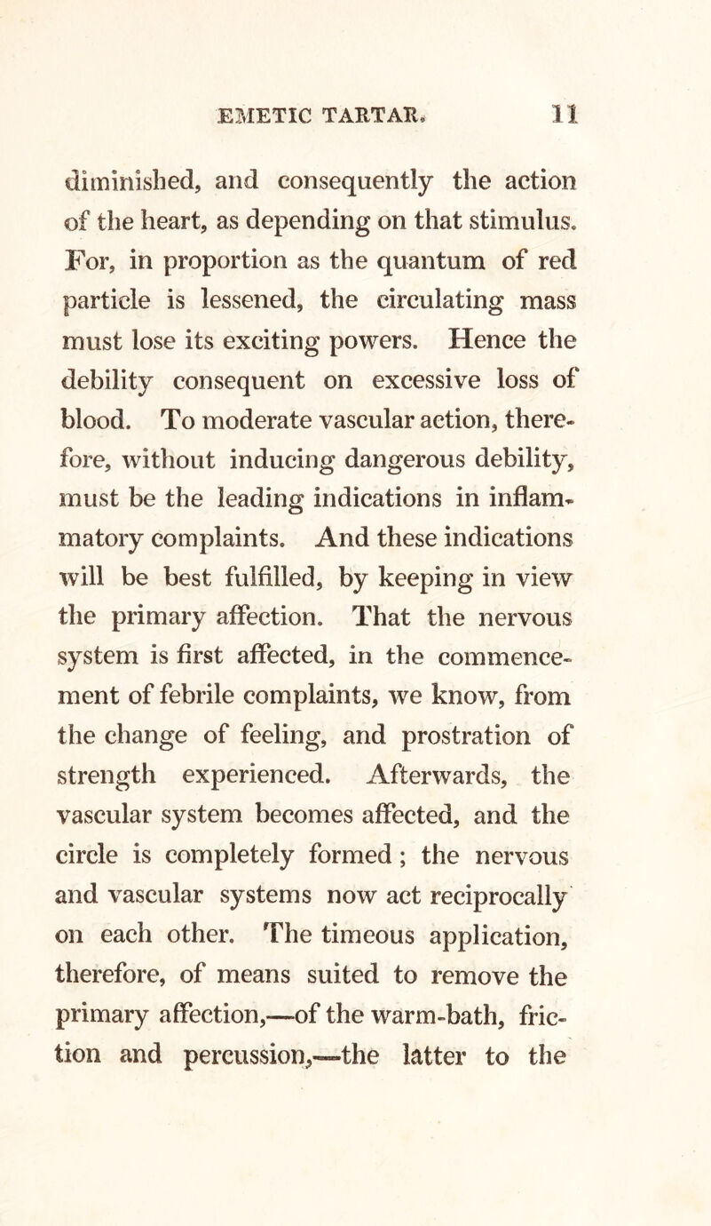 diminished, and consequently the action of the heart, as depending on that stimulus. For, in proportion as the quantum of red particle is lessened, the circulating mass must lose its exciting powers. Hence the debility consequent on excessive loss of blood. To moderate vascular action, there- fore, without inducing dangerous debility, must be the leading indications in inflam- matory complaints. And these indications will be best fulfilled, by keeping in view the primary affection. That the nervous system is first affected, in the commence- ment of febrile complaints, we know, from the change of feeling, and prostration of strength experienced. Afterwards, the vascular system becomes affected, and the circle is completely formed; the nervous and vascular systems now act reciprocally on each other. The timeous application, therefore, of means suited to remove the primary affection,—of the warm-bath, fric- tion and percussion,—the latter to the