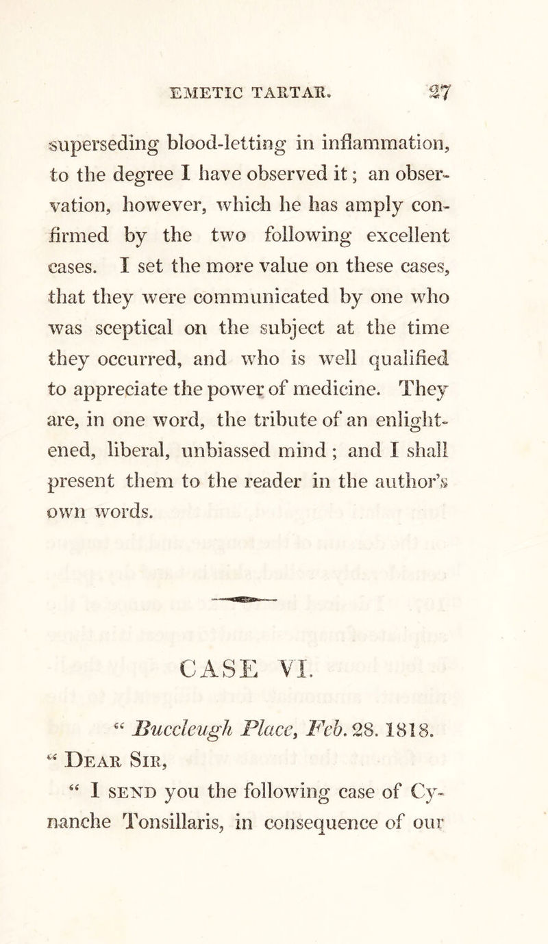 superseding blood-letting in inflammation, to the degree I have observed it; an obser- vation, however, which he has amply con- firmed by the two following excellent cases. I set the more value on these cases, that they were communicated by one who was sceptical on the subject at the time they occurred, and who is wrell qualified to appreciate the power of medicine. They are, in one word, the tribute of an enlight- ened, liberal, unbiassed mind ; and I shall present them to the reader in the author’s own words. CASE VI. “ Buccleugh Place, Feb. 28. 1818. * Dear Sir, “ 1 send you the following case of Cy« nanche Tonsillaris, in consequence of our