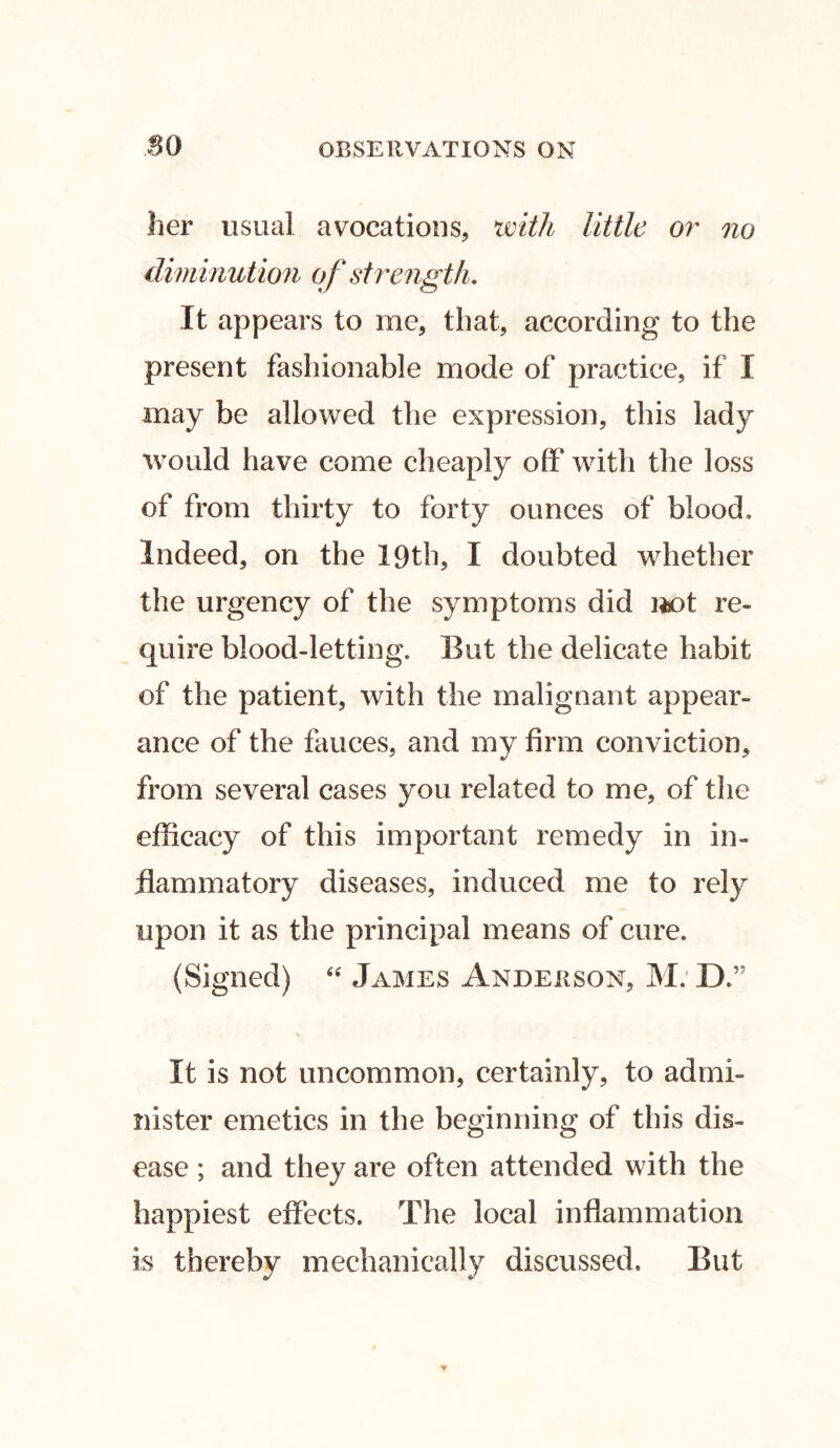 her usual avocations, with little or no diminution of strength. It appears to me, that, according to the present fashionable mode of practice, if I may be allowed the expression, this lady would have come cheaply off with the loss of from thirty to forty ounces of blood. Indeed, on the 19th, I doubted whether the urgency of the symptoms did not re- quire blood-letting. But the delicate habit of the patient, with the malignant appear- ance of the fauces, and my firm conviction, from several cases you related to me, of the efficacy of this important remedy in in- flammatory diseases, induced me to rely upon it as the principal means of cure. (Signed) “ James Anderson, M. D.” It is not uncommon, certainly, to admi- nister emetics in the beginning of this dis- ease ; and they are often attended with the happiest effects. The local inflammation is thereby mechanically discussed. But