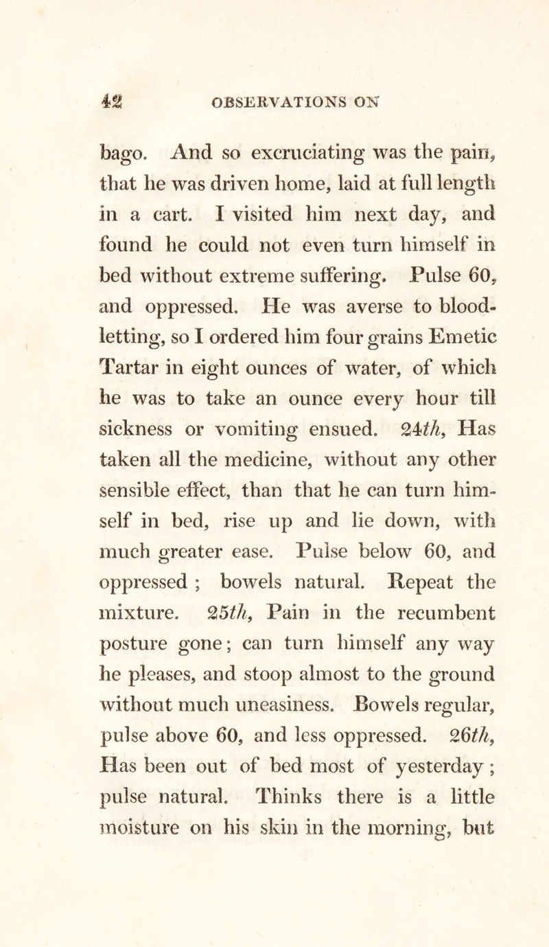 bago. And so excruciating was the pain, that he was driven home, laid at full length in a cart. I visited him next day, and found he could not even turn himself in bed without extreme suffering. Pulse 60, and oppressed. He was averse to blood- letting, so I ordered him four grains Emetic Tartar in eight ounces of water, of which he was to take an ounce every hour till sickness or vomiting ensued. Has taken all the medicine, without any other sensible effect, than that he can turn him- self in bed, rise up and lie down, with much greater ease. Pulse below 60, and oppressed ; bowels natural. Repeat the mixture. %5th9 Pain in the recumbent posture gone; can turn himself any way he pleases, and stoop almost to the ground without much uneasiness. Bowels regular, pulse above 60, and less oppressed. ZQth, Has been out of bed most of yesterday ; pulse natural. Thinks there is a little moisture on his skin in the morning, but