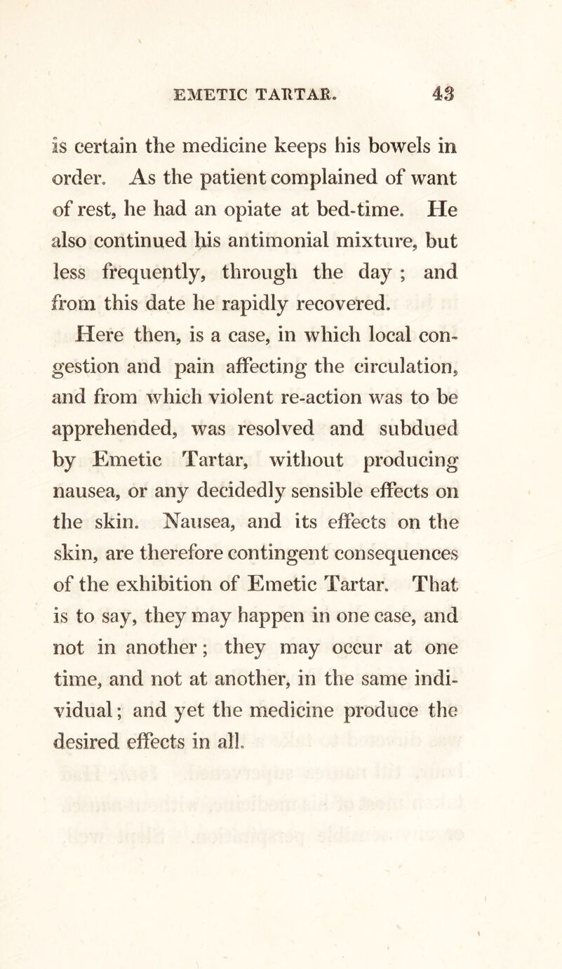 Is certain the medicine keeps his bowels in order. As the patient complained of want of rest, he had an opiate at bed-time. He also continued his antimonial mixture, but less frequently, through the day ; and from this date he rapidly recovered. Here then, is a case, in which local com gestion and pain affecting the circulation, and from which violent re-action was to be apprehended, was resolved and subdued by Emetic Tartar, without producing nausea, or any decidedly sensible effects on the skin. Nausea, and its effects on the skin, are therefore contingent consequences of the exhibition of Emetic Tartar. That is to say, they may happen in one case, and not in another; they may occur at one time, and not at another, in the same indi- vidual ; and yet the medicine produce the desired effects in all.