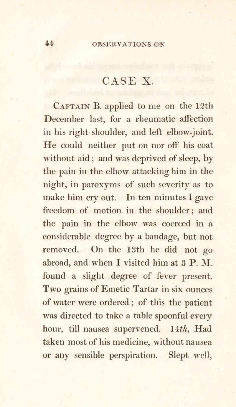 CASE X. Captain B. applied to me on the 12th December last, for a rheumatic affection in his right shoulder, and left elbow-joint He could neither put on nor off his coat without aid; and was deprived of sleep, by the pain in the elbow attacking him in the night, in paroxyms of such severity as to make him cry out. In ten minutes I gave freedom of motion in the shoulder; and the pain in the elbow was coerced in a considerable degree by a bandage, but not removed. On the 13th he did not go abroad, and when I visited him at 3 P. M. found a slight degree of fever present. Two grains of Emetic Tartar in six ounces of water were ordered ; of this the patient was directed to take a table spoonful every hour, till nausea supervened. 14/A, Had taken most of his medicine, without nausea or any sensible perspiration. Slept well,