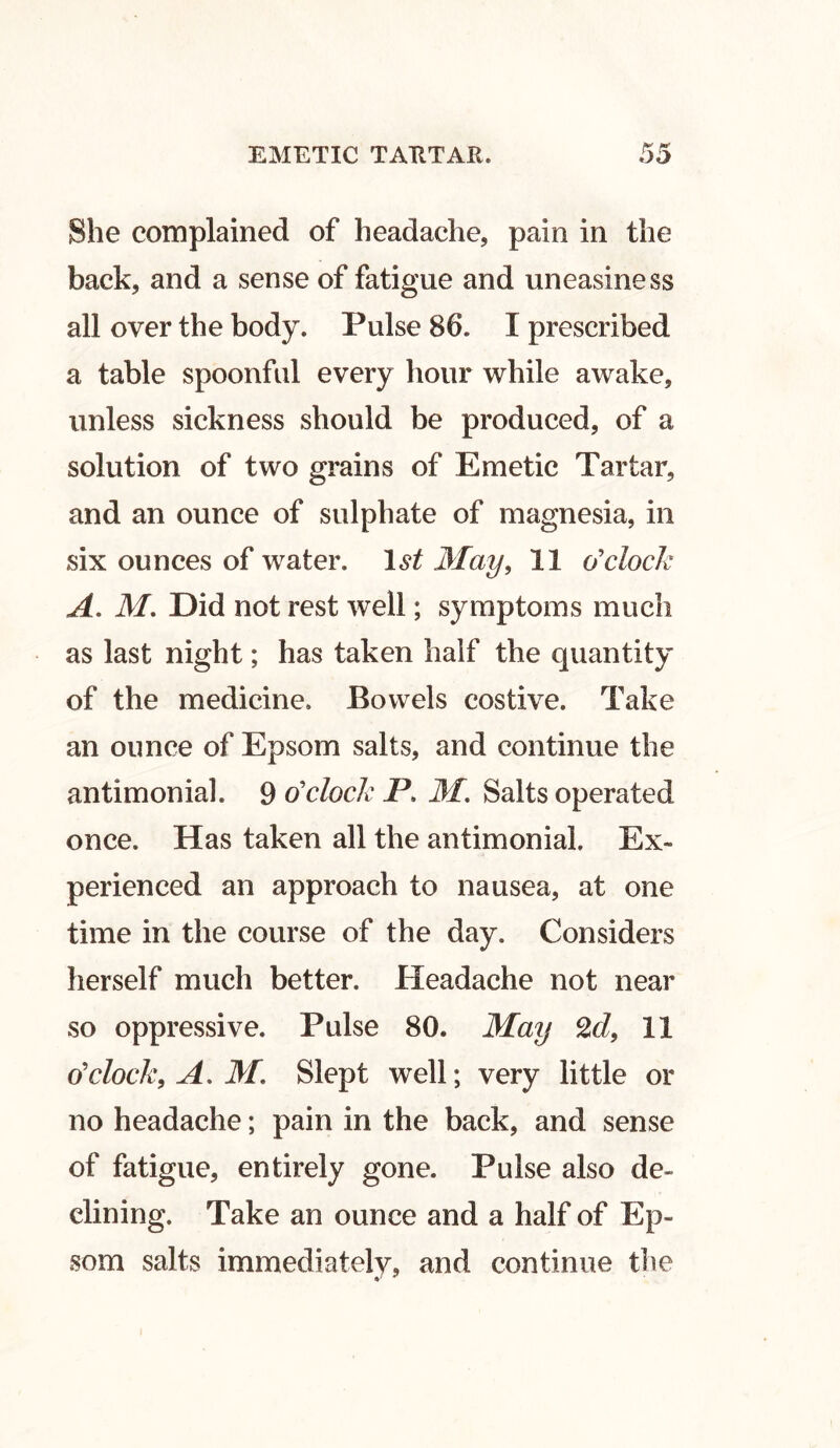 She complained of headache, pain in the back, and a sense of fatigue and uneasiness all over the body. Pulse 86. I prescribed a table spoonful every hour while awake, unless sickness should be produced, of a solution of two grains of Emetic Tartar, and an ounce of sulphate of magnesia, in six ounces of water. 1st May, 11 o'clock A. M. Did not rest well; symptoms much as last night; has taken half the quantity of the medicine. Bowels costive. Take an ounce of Epsom salts, and continue the antimonial. 9 o'clock P. M. Salts operated once. Has taken all the antimonial. Ex- perienced an approach to nausea, at one time in the course of the day. Considers herself much better. Headache not near so oppressive. Pulse 80. May Zd, 11 o'clock, A. M. Slept well; very little or no headache; pain in the back, and sense of fatigue, entirely gone. Pulse also de- clining. Take an ounce and a half of Ep- som salts immediatelv, and continue the