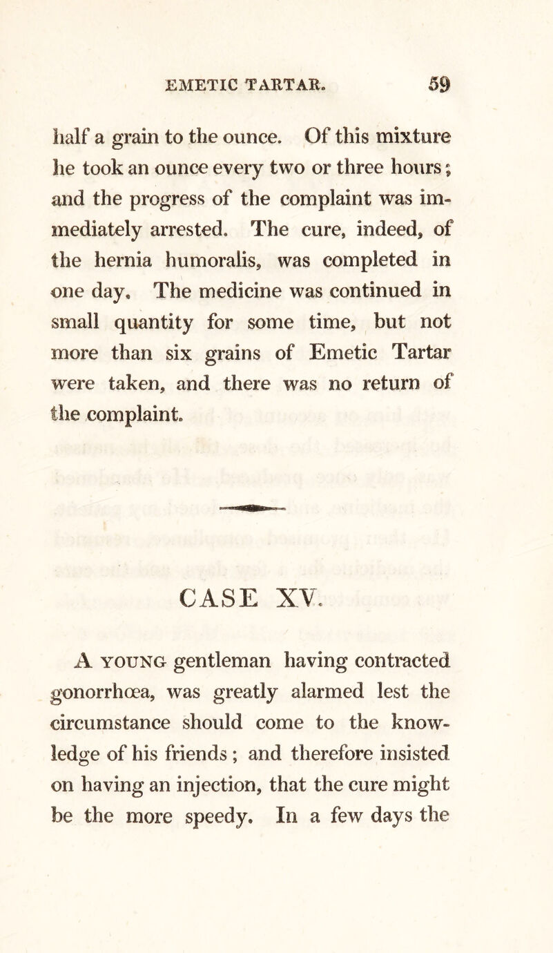 half a grain to the ounce. Of this mixture he took an ounce every two or three hours; and the progress of the complaint was im- mediately arrested. The cure, indeed* of the hernia humoralis, was completed in one day* The medicine was continued in small quantity for some time, but not more than six grains of Emetic Tartar were taken, and there was no return of the complaint. CASE XV. A young gentleman having contracted gonorrhoea, was greatly alarmed lest the circumstance should come to the know* ledge of his friends ; and therefore insisted on having an injection, that the cure might be the more speedy. In a few days the