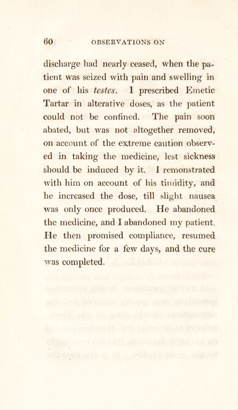 discharge had nearly ceased, when the pa- tient was seized with pain and swelling in one of his testes. 1 prescribed Emetic Tartar in alterative doses, as the patient could not be confined. The pain soon abated, but was not altogether removed, on account of the extreme caution observ- ed in taking the medicine, lest sickness should be induced by it. I remonstrated with him on account of his timidity, and he increased the dose, till slight nausea was only once produced. He abandoned the medicine, and I abandoned my patient He then promised compliance, resumed the medicine for a few days, and the cure was completed.