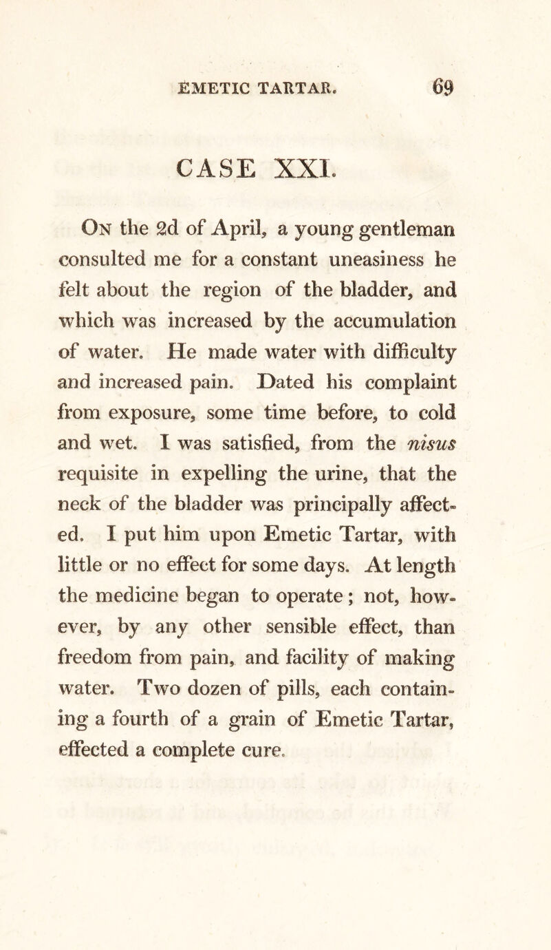 CASE XXL On the 2d of April, a young gentleman consulted me for a constant uneasiness he felt about the region of the bladder, and which was increased by the accumulation of water. He made water with difficulty and increased pain. Dated his complaint from exposure, some time before, to cold and wet. I was satisfied, from the nisus requisite in expelling the urine, that the neck of the bladder was principally affect® ed. X put him upon Emetic Tartar, with little or no effect for some days. At length the medicine began to operate; not, how- ever, by any other sensible effect, than freedom from pain, and facility of making water. Two dozen of pills, each contain- ing a fourth of a grain of Emetic Tartar, effected a complete cure,