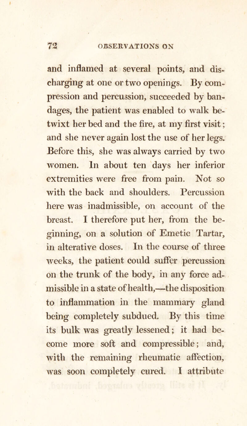 and inflamed at several points, and dis- charging at one or two openings. By com- pression and percussion, succeeded by ban- dages, the patient was enabled to walk be- twixt her bed and the fire, at my first visit; and she never again lost the use of her legs. Before this, she was always carried by two women. In about ten days her inferior extremities were free from pain. Not so with the back and shoulders. Percussion here was inadmissible, on account of the breast. I therefore put her, from the be- ginning, on a solution of Emetic Tartar, in alterative doses. In the course of three weeks, the patient could suffer percussion on the trunk of the body, in any force ad- missible in a state of health,—the disposition to inflammation in the mammary gland being completely subdued. By this time its bulk was greatly lessened; it had be- come more soft and compressible; and, with the remaining rheumatic affection, was soon completely cured. I attribute