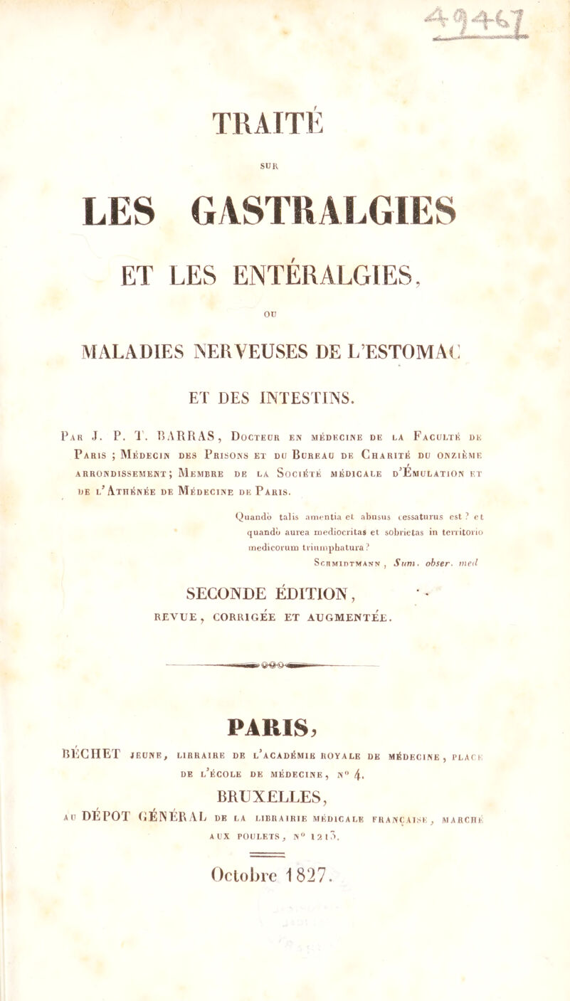 SUR ET LES ENTÉRALGIES, ou MALADIES NERVEUSES DE L’ESTOMAC ET DES INTESTINS. Par J. P. 1'. RARRAS, Docteur en médecine de la Faculté de Paris ; Médecin des Prisons et du Bureau de Charité du onzième f arrondissement; Membre de la Société médicale d’Emulation et DE l’Athénée de Médecine de Paris. Quandô talis amcntia et abusus (.essatiirus est ? et quandù aurea niediocritas et sobrietas in tenitoiio medicorum tviumphatura ? ScHMinTMANN , Sum. ohser- vieil SECONDE ÉDITION, REVUE, CORRIGÉE ET AUGMENTEE. PARIS. / RKCIIET JEUNE, LIBRAIRE DE l’aCADÉMIE ROYALE DE MÉDECINE, PLACE DE l’école de médecine, N'’4. BRUXELLES, AU DEPOT GENERAL de la librairie médicale française, marche AUX POULETS, N 12 10. Octobre 1827.