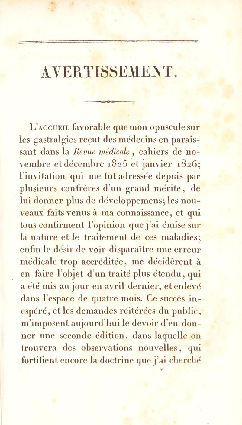 AVERTISSEMENT. L’accueil favorable que mon opuscule sur les gastralgies reçut des me'decins en parais- sant dans la Revue médicale ^ cahiers de no- vembre et décembre 1825 et janvier 1826; Finvitation qui me fut adresse'e depuis par plusieurs confrères d’un grand mérite, de lui donner plus de développemens; les nou- veaux faits venus à ma connaissance, et qui tous confirment l’opinion que j’ai émise sur la nature et le traitement de ces maladies; enfin le désir de voir disparaître une erreur médicale trop accréditée, me décidèrent à en faire l’objet d’un traité plus étendu, qui a été mis au jour en avril dernier, et enlevé dans l’espace de quatre mois. Ce succès in- espéré, et les demandes réitérées du public, m’imposent aujourd’hui le devoir d’en don- ner une seconde édition, dans laquelle on trouvera des observations nouvelles, qui fortifient encore la doctrine que j’ai cbercbé