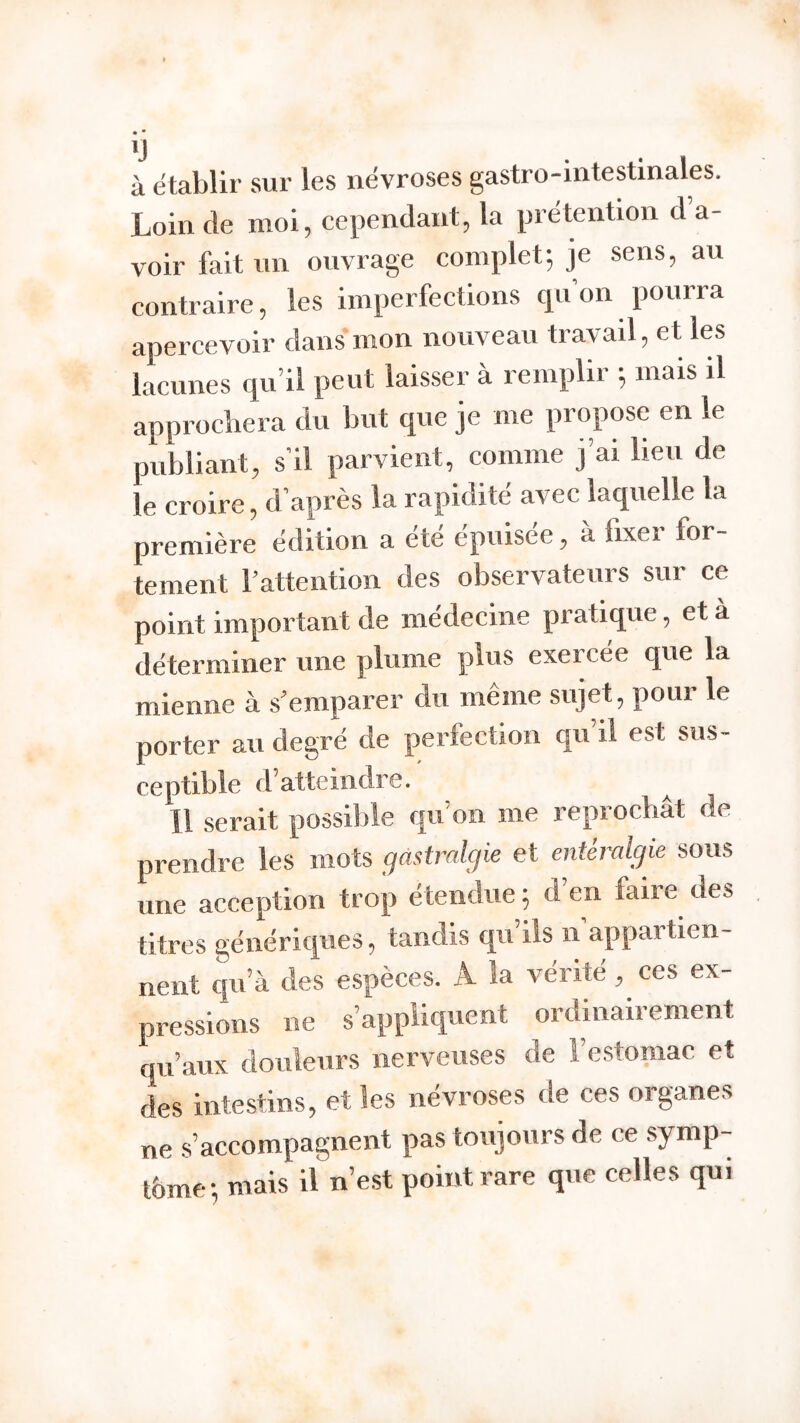 à établir sur les névrosés gastro-intestinales. Loin de moi, cependant, la prétention d’a- voir feit un ouvrage complet; je sens, au contraire, les imperfections qu’on pourra apercevoir dans mon nouveau travail, et les lacunes qu’il peut laisser à remplir ; mais il approchera du but que je me propose en le publiant, s’il parvient, comme j’ai heu de le croire, d’après la rapidité avec laquelle la première édition a été épuisée, à fixer for- tement rattention des observateurs sur ce point important de mëdecine pratique, et à déterminer une plume plus exercée que la mienne à s’emparer du même sujet, pour le porter au degré de perfection qu’il est sus- ceptible d’atteindre. ^ Il serait possible qu’on me reprochât de prendre les mots gastralgie et entéralgie sous une acception trop étendue ; d’en faire des titres génériques, tandis qu’ils n’appartien- nent cju’à des espèces. A la vérité, ces ex- pressions ne s’appliquent ordinairement qu’aux douleurs nerveuses de l’estomac et des intestins, et les névroses de ces organes ne .s’accompagnent pas toujours de ce symp- tôme; mais il n’est point rare que celles qui