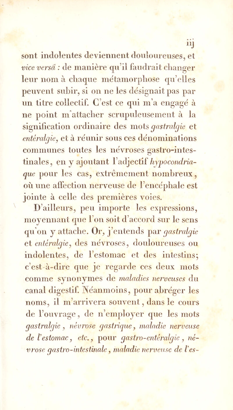 sont indolentes deviennent douloureuses, et vice versa : de manière qu’il fauclrait changer leur nom à chaque métamorphose qu’elles peuvent subir, si on ne les désignait pas par un titre collectif. C’est ce qui m’a engagé à ne point m attacher scrupuleusement à la signification ordinaire des mots gastralgie et entéralgie^ et à réunir sous ces dénominations communes toutes les névroses «astro-intes- o tinales, en y ajoutant Vhypocondria- que pour les cas, extrêmement nombreux, où une affection nerveuse de l’encéphale est jointe à celle des premières voies. D’ailleurs, peu importe les expressions, moyennant que l’on soit d’accord sur le sens qu’on y attache. Or^ j’entends yar gastralgie et entéralgie^ des névroses, douloureuses ou indolentes, de l’estomac et des intestins; c’est-à-dire que je regarde ces deux mots comme synonymes de maladies nerveuses du canal digestif. Néanmoins, pour abréger les noms, il m’arrivera souvent, dans le cours de l’ouvrage, de n’employer que les mots gastralgie ^ névrose gastrique^ maladie nerveuse de restomac^ etc, ^ pour gastro-entéralgie ^ né- vrose gastro-intestinale, maladie nen^euse de les-
