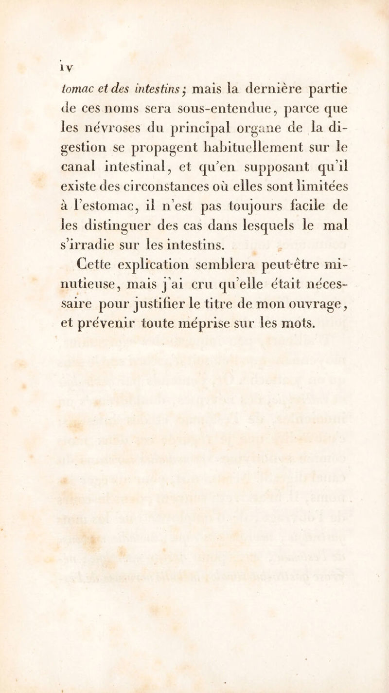 tomacetdes intestins} mais la dernière partie de ces noms sera soiis-entendiie, parce que les névroses du principal organe de la di- gestion se propagent habituellement sur le canal intestinal, et quen supposant qu’il existe des circonstances ou elles sont limitées à l’estomac5 il n’est pas toujours facile de les distinguer des cas dans lesquels le mal s’irradie sur les intestins. Cette explication semblera peut-être mi- nutieuse, mais j’ai cru qu’elle était néces- saire pour justifier le titre de mon ouvrage, et prévenir toute méprise sur les mots. t