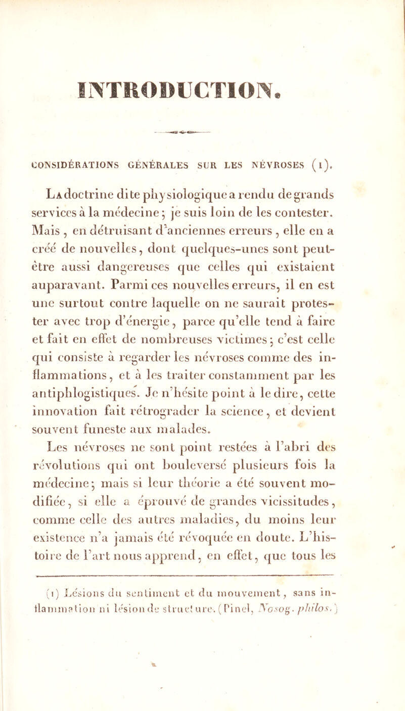 irVTHOBUCTlON. CONSIDÉRATIONS GÉNÉRALES SUR LES NÉVROSES (l). LAcloctriiie dite pli} siologiquea rendu de grands services à la médecine ; je suis loin de les contester. Mais , en détruisant d^anciennes erreurs , elle en a créé de nouvelles, dont quelques-unes sont peut- être aussi dangereuses cjue celles qui existaient auparavant. Parmi ces nouvelles erreurs, il en est une surtout contre lac[uelle on ne saurait protes- ter avec trop d’énergie, parce qu’elle tend à faire et fait en effet de nombreuses victimes*, c’est celle qui consiste à regarder les névroses comme des in- flammations, et à les traiter constamment par les antiphlogistiques. Je n’hésite point à le dire, cette innovation fait rétrograder la science, et devient souvent funeste aux malades. Les névroses ne sont point restées à l’abri des révolutions qui ont bouleversé plusieurs fois la médecine* mais si leur théorie a été souvent mo- difiée , si elle a éprouvé de grandes vicissitudes, comme celle des autres maladies, du moins leur existence n’a jamais été révoquée en doute. L’his- toire de l’art nous apprend, en effet, que tous les (i) i^csioiis du sentiment et du mouvement ^ sans in- tlarniviption ni U%ion de slruel ure. ( Pinel, .Vo.vo^.j