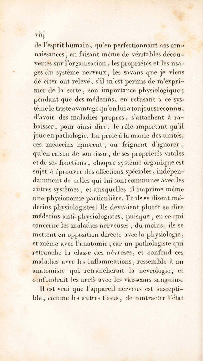 de l’esprit humain, qu’en perfectionnant nos con- naissances, en faisant meme de yéritables décou- vertes sur l’organisation , les propriétés et les usa- ges du système nerveux, les savans que je viens de citer ont relevé, s’il m'est permis de m’expri- mer de la sorte, son importance physiologique ; pendant que des médecins, en refusant à ce sys- tème le triste avantage qu’on lui a toujours reconnu, d’avoir des maladies propres, s’attachent à ra- baisser , pour ainsi dire, le rôle important qu’il joue en pathologie. En proie à la manie des unités, ces médecins ignorent, ou feignent d’ignorer , qu^ en raison de son tissu , de ses propriétés vitales et de ses fonctions , chaque système organique est sujet à éprouver des affections spéciales, indépen- damment de celles qui lui sont communes avec les autres systèmes , et auxquelles il imprime même une physionomie particulière. Et ils se disent mé- decins physiologistes! Ils devraient plutôt se dire médecins anti-physiologistes, puisque , en ce qui concerne les maladies nerveuses , du moins, ils se mettent en opposition directe avec la physiologie, et meme avec l’anatomie^ car un pathologiste qui retranche la classe des névroses, et confond ces maladies avec les inflammations, ressemble à un anatomiste qui retrancherait la névrologie, et confondrait les nerfs avec les vaisseaux sanguins^ Il est vrai que l’appareil nerveux est suscepti- ble, comme les autres tissus, de contracter l’état