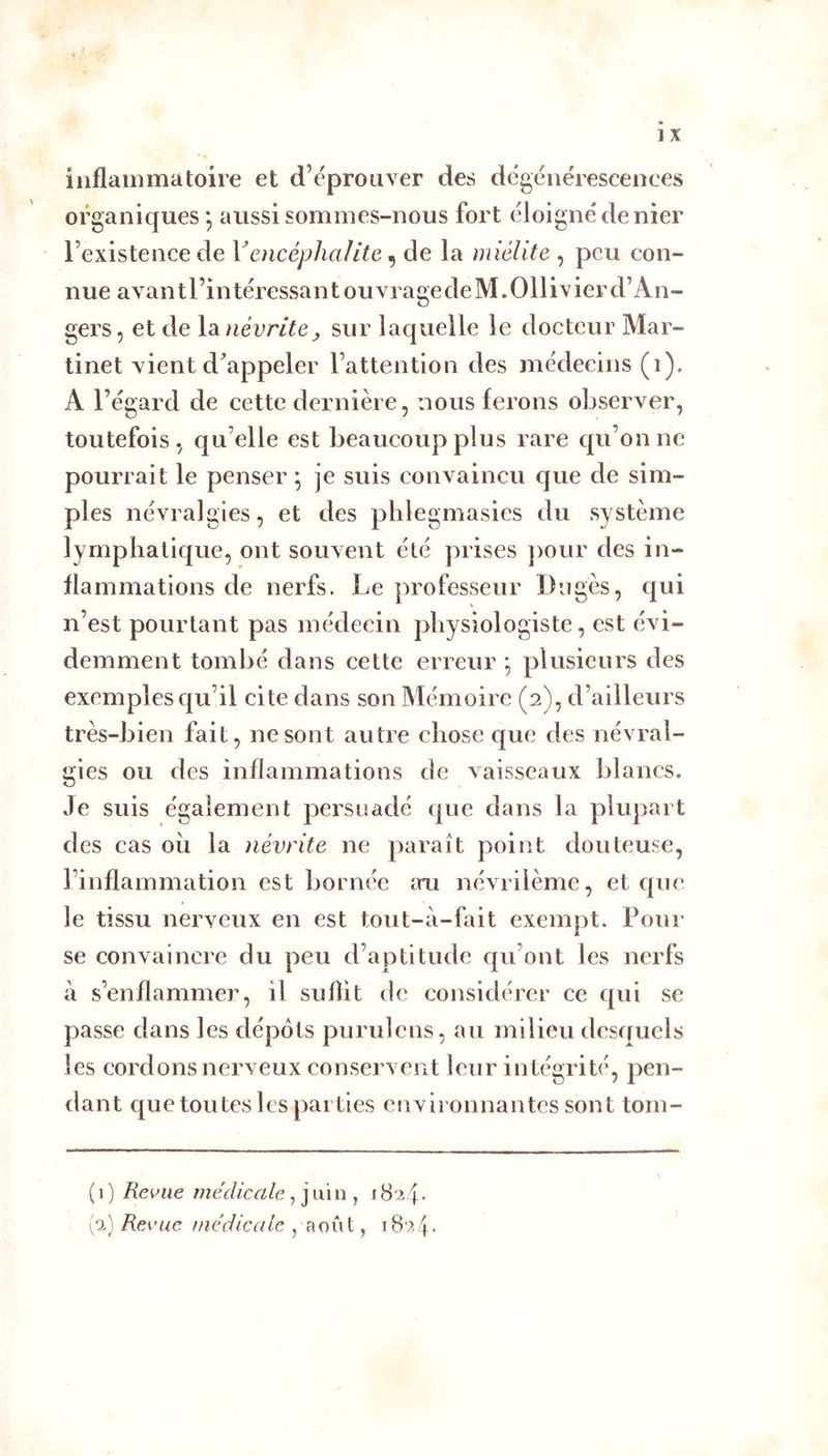 inflaoimatoire et d’éprouver des dégénérescences organiques aussi sommes-nous fort éloigné denier l’existence de Yencéphalite ^ de la miélite , peu con- nue avantl’intéressant ouvra ge de M.Ollivier d’An- gers, et de la. névrite J, sur laquelle le docteur Mar- tinet vient d^appeler l’attention des médecins (i). A l’égard de cette dernière, nous ferons observer, toutefois, qu’elle est beaucoup plus rare qu’on ne pourrait le penser ; je suis convaincu que de sim- ples névralgies, et des pblegmasies du système lymphatique, ont souvent été prises pour des in- flammations de nerfs. Le professeur Dugès, qui n’est pourtant pas médecin physiologiste, est évi- demment tombé dans cette erreur *, plusieurs des exemples qu’il cite dans son Mémoire (2), d’ailleurs très-bien fait, ne sont autre chose que des névral- gies ou des inflammations de vaisseaux blancs. Je suis également persuadé que dans la plupart des cas ou la névrite ne paraît point douteuse, l’inflammation est bornée iru névrilème, et c|uc le tissu nerveux en est tout-a-fait exempt. Pour se convaincre du peu d’aptitude cju’ont les nerfs à s’enflammer, il subit de considérer ce qui se passe dans les dépôts purulens, au milieu desquels les cordons nerveux conservent leur intégrité, pen- dant que toutes les parties environnantes sont tom- (1) Replie médicale, jmn ^ (a) Revue médicale , août,