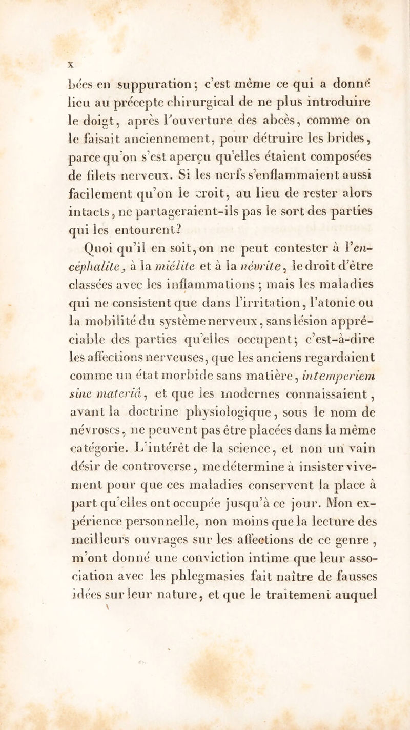 bées en suppuration*, c’est meme ce qui a donné lieu au précepte chirurgical de ne plus introduire le doigt, après Couverture des abcès, comme on le faisait anciennement, pour détruire les brides, parce qu’on s’est aperçu qu’elles étaient composées de filets nerveux. Si les nerfs s’enflammaient aussi facilement qu’on le croit, au lieu de rester alors intacts, ne partageraient-ils pas le sort des parties qui les entourent? Quoi qu’il en soit, on ne peut contester à Ven- ^ à la miéiite et à la névrite^ le droit d’ètre classées avec les inflammations ; mais les maladies qui ne consistent que dans l’irritation, l’atonie ou la mobilité du système nerveux, sans lésion appré- ciable des parties qu’elles occupent*, c’est-à-dire les affections nerveuses, que les anciens regardaient comme un état morbide sans matière, intemperiem sine materlâ^ et que les modernes connaissaient, avant la doctrine physiologique, sous le nom de névroses, ne peuvent pas être placées dans la même eatégorie. L’intérêt de la science, et non un vain désir de controverse, me détermine à insister vive- ment pour que ces maladies conservent la place à part qu’elles ont occupée jusqu’à ce jour. Mon ex- périence personnelle, non moins que la lecture des meilleurs ouvrages sur les aftêctions de ce genre , m’ont donné une conviction intime que leur asso- ciation avec les phlegmasies fait naître de fausses idées sur leur nature, et que le traitement auquel \