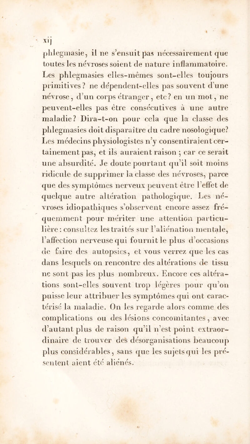toutes les névroses soient de nature inflammatoire. Les phlegmasies elles-mêmes sont-elies toujours primitives ? ne dépendent-elles pas souvent d’une névrose, d’un corps étranger, etc? en un mot, ne peuvent-elles pas être consécutives à une autre maladie? Dira-t-on pour cela que la classe des phlegmasies doit disparaître du cadre nosologique? Les médecins physiologistes n’y consentiraien t cer- tainement pas, et iis auraient raison ; car ce serait une absurdité. Je doute pourtant qu’il soit moins ridicule de supprimer la classe des névroses, parce que des symptômes nerveux peuvent être l’efFet de quelque autre altération pathologique. Les né- vroses idiopathiques s’observent encore assez fré- quemment pour mériter une attention particu- lière: consultez les traités sur l’aliénation mentale. l’affection nerveuse qui fournit le plus d’occasions de faire des autopsies, et vous verrez que les cas dans lesquels on rencontre des altérations de tissu ne sont pas les plus nombreux. Encore ces altéra- tions sont-elles souvent trop légères pour qu’on puisse leur attribuer les symptômes qui ont carac- térisé la maladie. On les regarde alors comme des complications ou des lésions concomitantes, avec d’autant plus de raison qu’il n’est point extraor- dinaire de trouver des désorganisations beaucoup plus considérables, sans que les sujets qui les pré- sentent aient été aliénés.