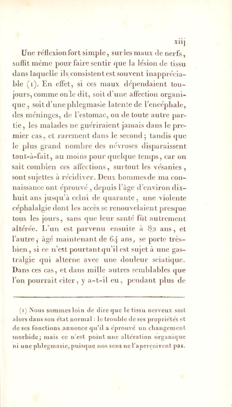 Xll] Une réflexion fort simple, sur les maux de nerfs, suffit même pour faire sentir que la lésion de tissu dans laquelle ils consistent est souvent inapprécia- ble (i). En effet, si ces maux dépendaient tou- jours, comme on le dit, soit d’une affection organi- que , soit d’une plilegmasie latente de l’encépliale, des méninges, de l’estomac, ou de toute autre par- tie, les malades ne guériraient jamais dans le pre- mier cas, et rarement dans le second; tandis que le plus grand nombre des névroses disparaissent tout-à-fait, au moins pour quelque temps, car on sait combien ces affections, surtout les vésanies, sont sujettes à récidiver. Deux hommes de ma con- naissance ont éprouvé , depuis l’âge d environ dix- huit ans jusqu’à celui de quarante, une violente céphalalgie dont les accès se renouvelaient presque tous les jours, sans que leur santé fut autrement altérée. L’un est parvenu ensuite à 82 ans, et l’autre, âgé maintenant de 64 ans^ se porte très- bien, si ce n’est pourtantc[u’il est sujet â une gas- tralgie qui alterne avec une douleur sciatic{ue. Dans ces cas, et dans mille autres semblables que l’on pourrait citer, y a-t-il eu, pendant plus de (i) Nous sommes loin de dire que le tissu nerveux soit alors dans son état normal : le trouble de ses propriétés et de ses fonctions annonce qu’il a éprouvé un cbangement morbide; mais ce n’est point une altération organique ni une plilegmasie, puisque nos sens ne l’aperçoivent pas.