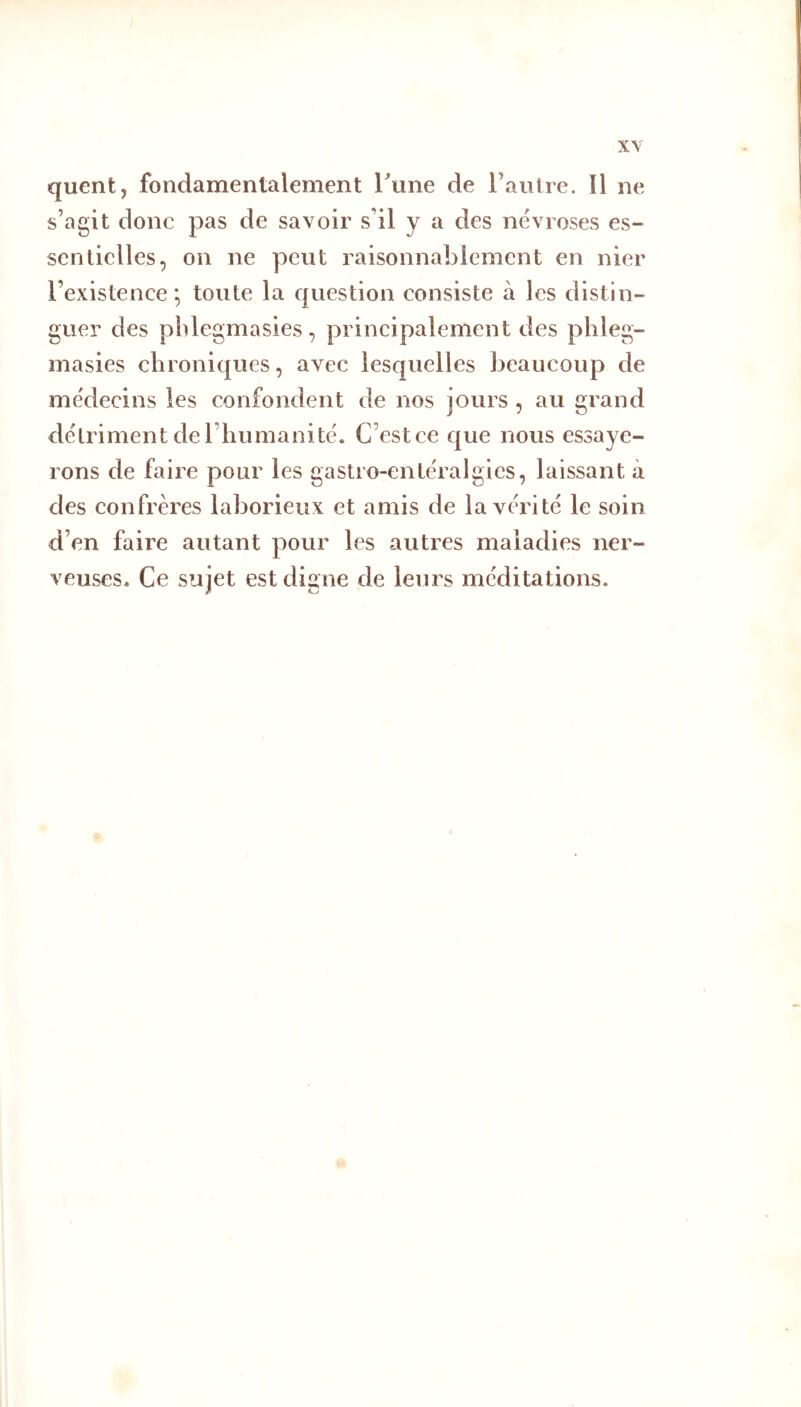 quent, fondamentalement rtine de l’autre. îl ne s’agit donc pas de savoir s’il y a des névrosés es- sentielles, on ne peut raisonnablement en nier l’existence; toute la question consiste à les distin- guer des plilegmasies, principalement des plileg- masies chroniques, avec lesquelles beaucoup de me'decins les confondent de nos jours , au grand détriment de l’humanité. C’est ce que nous essaye- rons de faire pour les gastro-enléralgies, laissant à des confrères laborieux et amis de la vérité le soin d’en faii’e autant pour les autres maladies ner- veuses. Ce sujet est digne de leurs méditations.