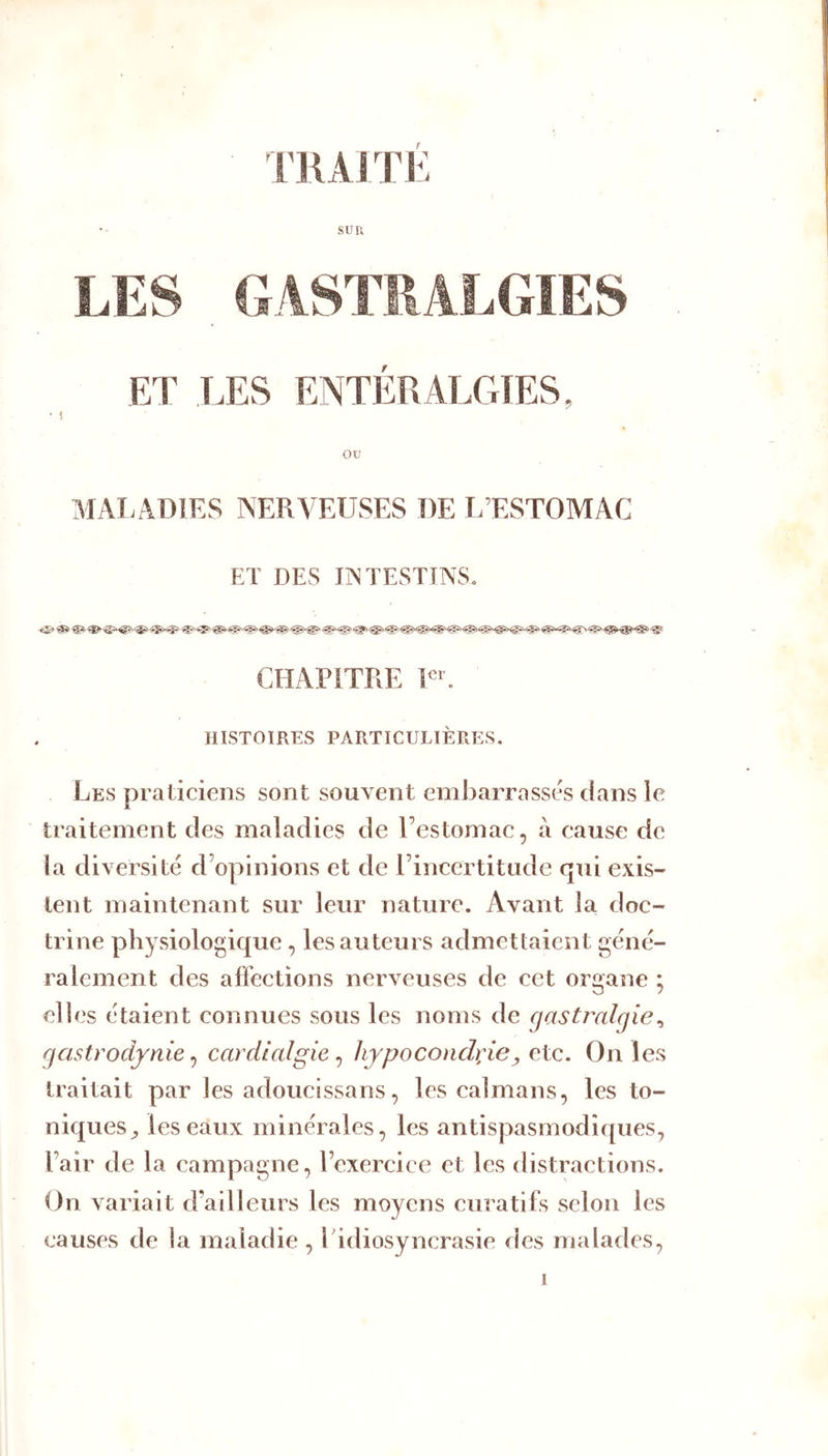 rRAITi: sun • ^ r ou MALADIES NERVEUSES DE L’ESTOMAC ET DES INTESTINS. CHAPITRE PE HISTOIRES PARTICULIÈRES. Les praticiens sont souvent embarrassés dans le traitement des maladies de Eestomac, à cause de la diversité d’opinions et de rincertitude qui exis- tent maintenant sur leur nature. Avant la doc- trine physiologique , les auteurs admettaient géné- ralement des affections nerveuses de cet organe ; elles étaient connues sous les noms de gastralgie^ gastrodynie^ cardlalgie^ hypoconch;ie^ On les traitait par les adouclssans, les caïmans, les to- niques^ les eaux minérales, les antispasmodiques, l’air de la campagne, l’exercice et les distractions. On variait d’adleurs les moyens curatifs selon les causes de la maladie , Tidiosyncrasie des malades, i