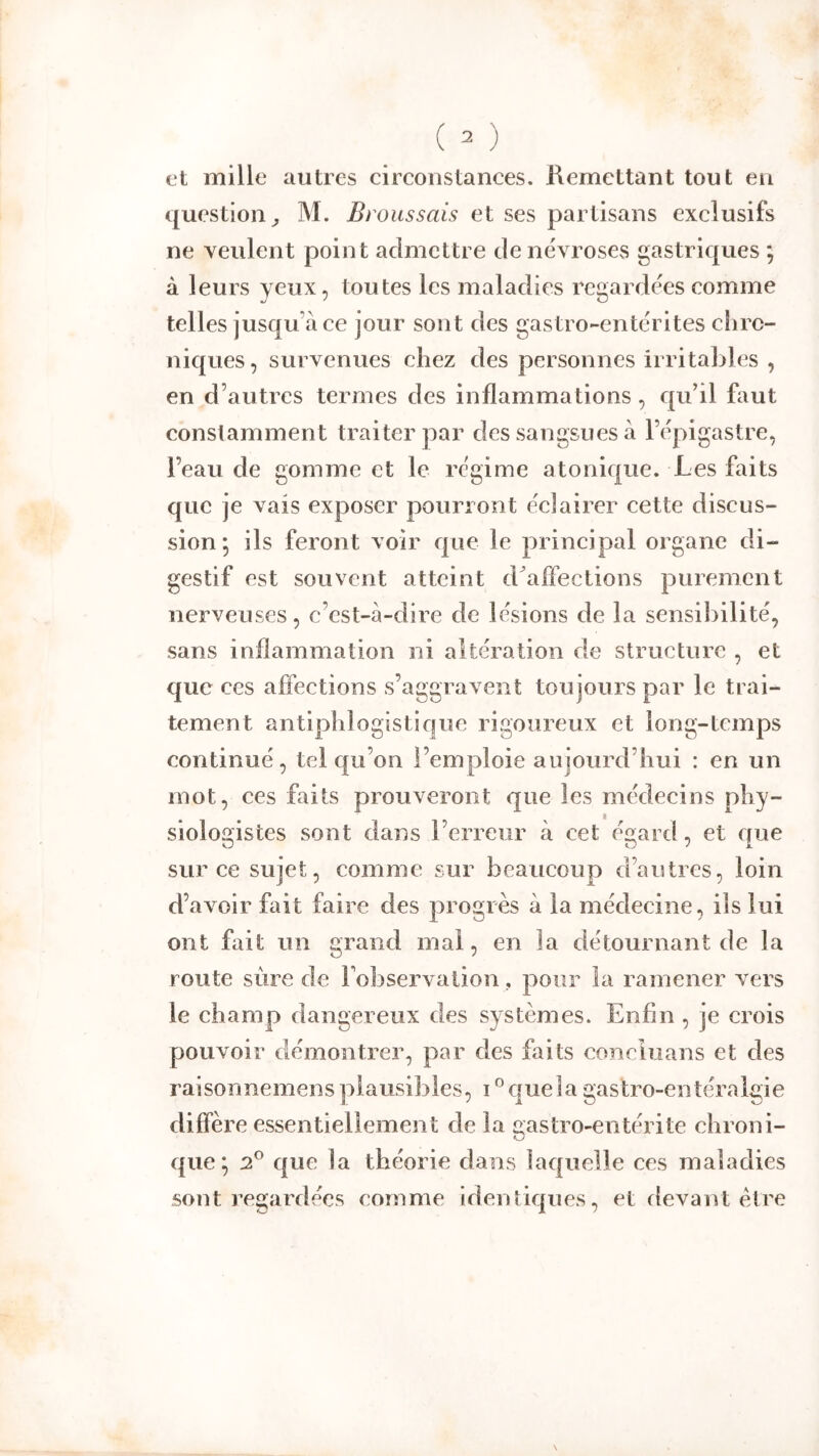 et mille autres circonstances. Remettant tout eu question^ M. Broussais et ses partisans exclusifs ne Yeulent point admettre de névroses gastriques ; à leurs yeux, toutes les maladies regardées comme telles jusqu’à ce jour sont des gastro-entérites chro- niques, survenues chez des personnes irritaLles , en d’autres termes des inflammations, c[u’il faut constamment traiter par des sangsues à l’épigastre, l’eau de gomme et le régime a tonique. Les faits que je vais exposer pourront éclairer cette discus- sion*, ils feront voir que le principal organe di- gestif est souvent atteint d^affections purement nerveuses, c’est-à-dire de lésions de la sensibilité, sans inflammation ni altération de structure , et que ces afîections s’aggravent toujours par le trai- tement antiphlogistique rigoureux et long-temps continué, tel qu’on l’emploie aujourd’hui : en un mot, ces faits prouveront que les médecins phy- siologistes sont dans l’erreur à cet égard, et que sur ce sujet, comme sur beaucoup d’autres, loin d’avoir fait faire des progrès à la médecine, ils lui ont fait un grand mal, en la détournant de la route sûre de l’observation, pour la ramener vers le champ dangereux des systèmes. Enfin , je crois pouvoir démontrer, par des faits concluans et des raisonnemensplausibles, i°quela gastro-entéralgie diffère essentiellement de la gastro-entérite chroni- que; 2^ que la théorie dans laquelle ces maladies sont regardées comme identiques, et devant être