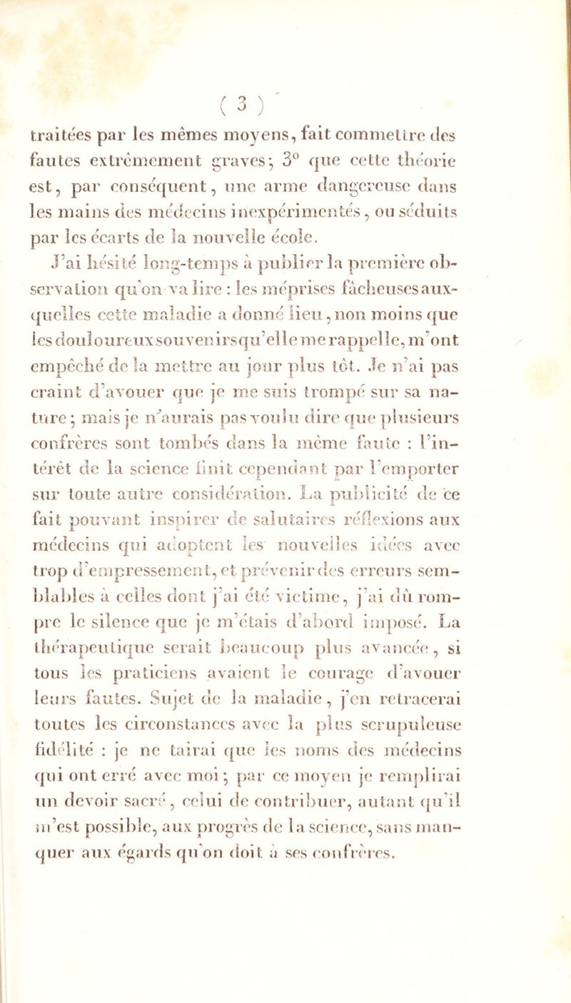 V ^ ; traitées par les mêmes moyens, fait commettre des fautes extrêmement graves*, 3° que cette théorie est, par conséquent, une arme dangereuse dans les mains des médecins inexpérimentés, ou séduits par les écarts de la nouxelie école. J’ai hésité long-temps à publier la première ob- servation qifon va lire : les méprises fâcheuses aux- quelles cette maladie a donné lieu, non moins que les douloureux souvenirsqti’elle me rappelle, m’ont empêché de la mettre au jour plus tôt. Je n’ai pas craint d’axouer que je me suis trompé sur sa na- ture; mais je n^alirais pas voulu dire que plusieurs confrères sont tomliés dans la même faute : l’in- térêt de la science iinit cependant par l’emporter sur toute autre considération. La publicité de ce fait pouvant inspirer de salutaires réflexions aux médecins qui adoptent les nouvelles idées avec trop d’empressement, et prévenir des erreurs sem- blables à celles dont j’ai été victime, j’ai du rom- pre le silence que je m’étais d’abord imposé. La thérapeutique serait beaucoup plus avancéi;, si tous les praticiens axaient le courage d’avouer leurs fautes. Sujet de la maladie, j’en retracerai toutes les circonstances avec la plus scrupuleuse fidélité : je ne tairai que les noms des médecins qui ont erré avec moi; par ce moyen je remplirai un devoir sacré, celui de contrilmer, autant qu’il m’est possilile, aux progrès de la science, sans man- quer aux égards qu’on doit à ses eoufrères.