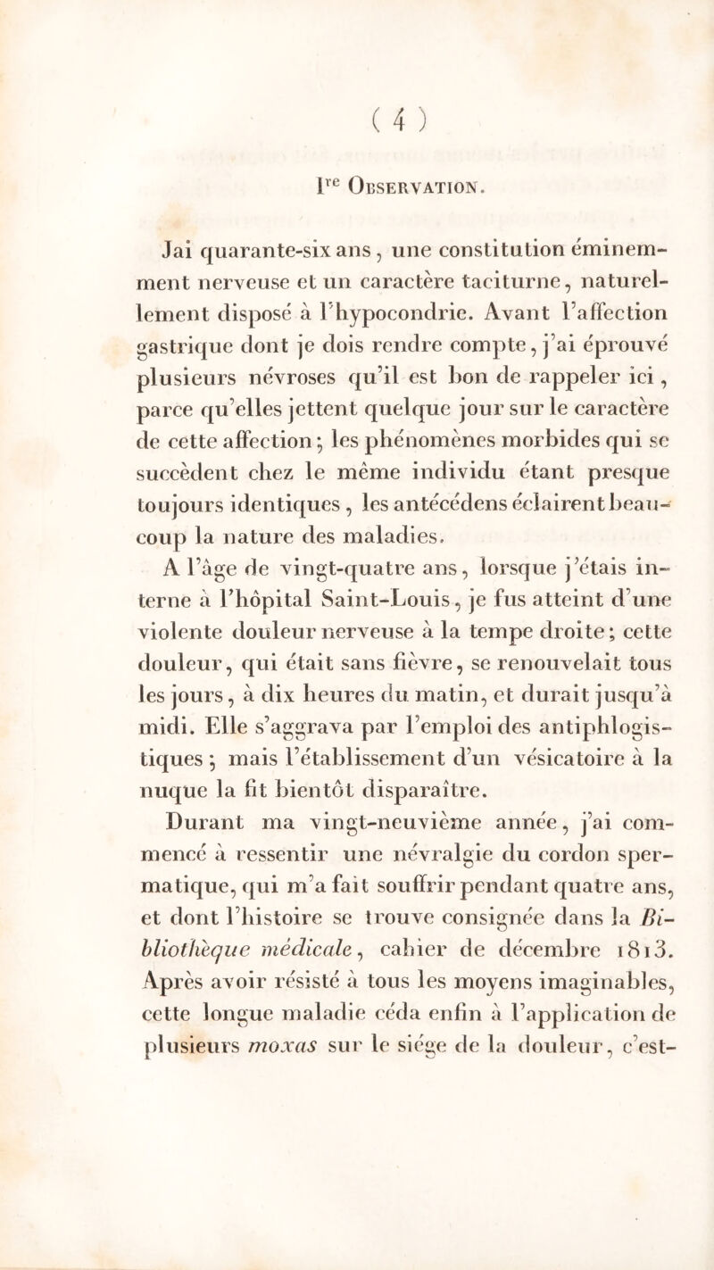 Observation. Jai quarante-six ans , une constitution éminem- ment nerveuse et un caractère taciturne, naturel- lement disposé à l'hypocondrie. Avant l’affection gastrique dont je dois rendre compte, j’ai éprouvé plusieurs névroses qu’il est bon de rappeler ici, parce qu’elles jettent quelque jour sur le caractère de cette affection -, les phénomènes morbides qui se succèdent chez le même individu étant presque toujours identiques, les antécédens éclairent beau- coup la nature des maladies. A l’âge de vingt-quatre ans, lorsque j’étais in- terne â rhôpital Saint-Louis, je fus atteint d’une violente douleur nerveuse â la tempe droite; cette douleur, qui était sans fièvre, se renouvelait tous les jours, à dix heures du matin, et durait jusqu’à midi. Elle s’aggrava par l’emploi des antiphlogis- tiques ^ mais l’établissement d’un vésicatoire à la nuque la fit bientôt disparaître. Durant ma vingt-neuvième année, j’ai com- mencé à ressentir une névralgie du cordon sper- matique, qui m’a fait souffrir pendant quatre ans, et dont l’histoire se trouve consignée dans la Bi- hliotlieque médicale^ cahier de décembre i8i3. Après avoir résisté à tous les moyens imaginables, cette longue maladie céda enfin à l’application de plusieurs moxas sur le siège de la douleur, c’est-