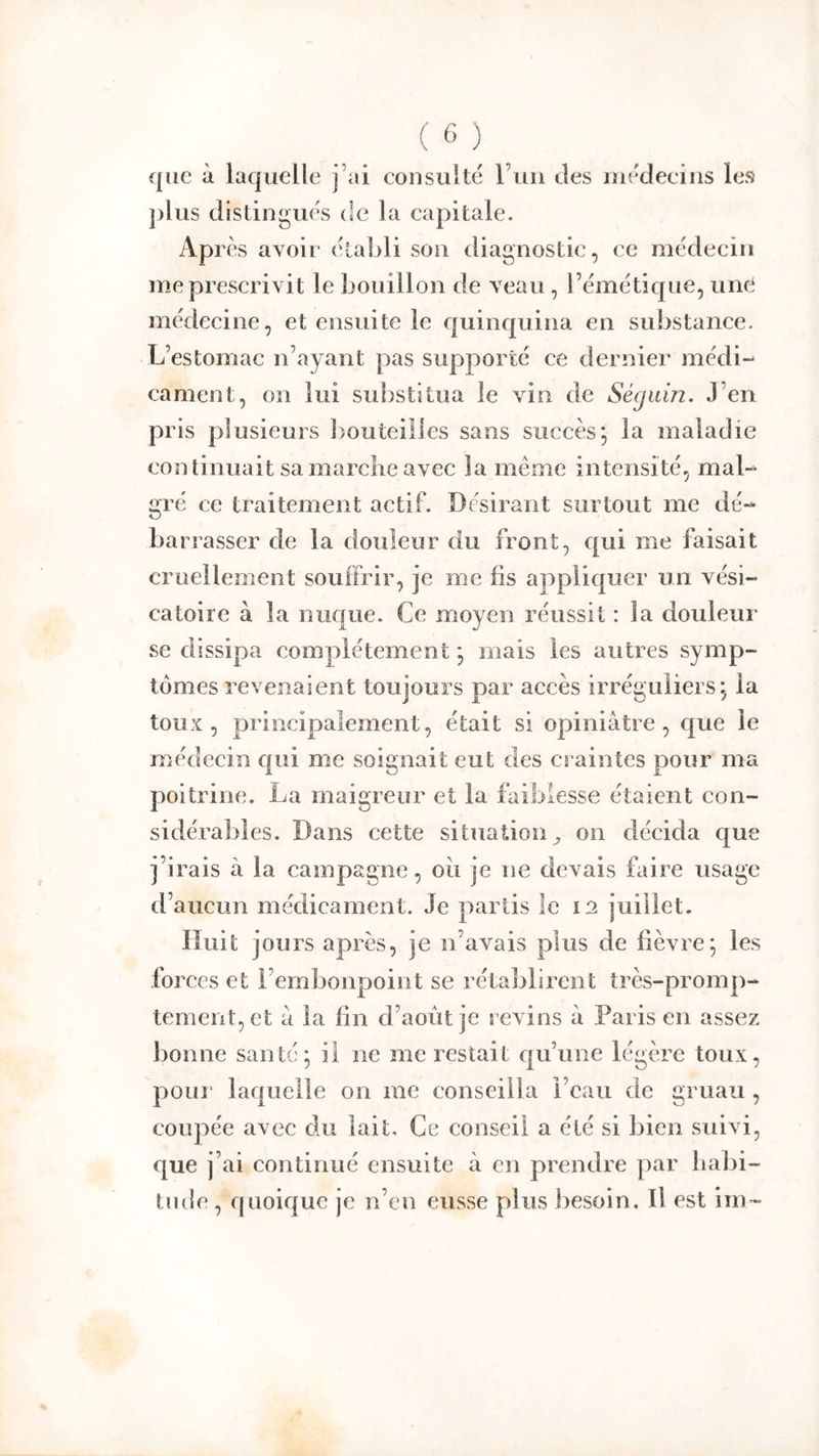 que à laquelle j’ai consulté l’uii des iiiédeeiiis les plus distingués de la capitale. Ap rès avoir établi son diagnostic, ce médecin me prescrivit le bouillon de veau, l’émétique, une médecine, et ensuite le quinquina en substance. L’estomac n’ayant pas supporté ce dernier médi-^ cament, on lui substitua le vin de Séguin. J’en pris plusieurs l)outeilles sans succès; la maladie continuait sa marche avec la même intensité, mal- gré ce traitement actif. Désirant surtout me dé- barrasser de la douleur du front, qui me faisait cruellement souffrir, je me fis appliquer un vési- catoire à la nuque. Ce moyen réussit : la douleur se dissipa complètement ; mais les autres symp- tômes revenaient toujours par accès irréguliers; la toux, principalement, était si opiniâtre, que le médecin qui me soignait eut des craintes pour ma poitrine. La maigreur et la faiblesse étaient con- sidérables. Dans cette situation^ on décida que j’irais à la campagne, oii je ne devais faire usage d’aucun médicament. Je partis le in juillet. Huit jours après, je n’avais plus de fièvre; les forces et l’embonpoint se rétablirent très-promp- tement, et â la fin d’août je revins â Paris en assez bonne santé; il ne me restait qu’une légère toux, pour laquelle on me conseilla l’eau de gruau , coupée avec du lait. Ce conseil a été si bien suivi, que j’ai continué ensuite à en prendre par lial)i- tnde , quoique je n’en eusse plus besoin. Il est im-