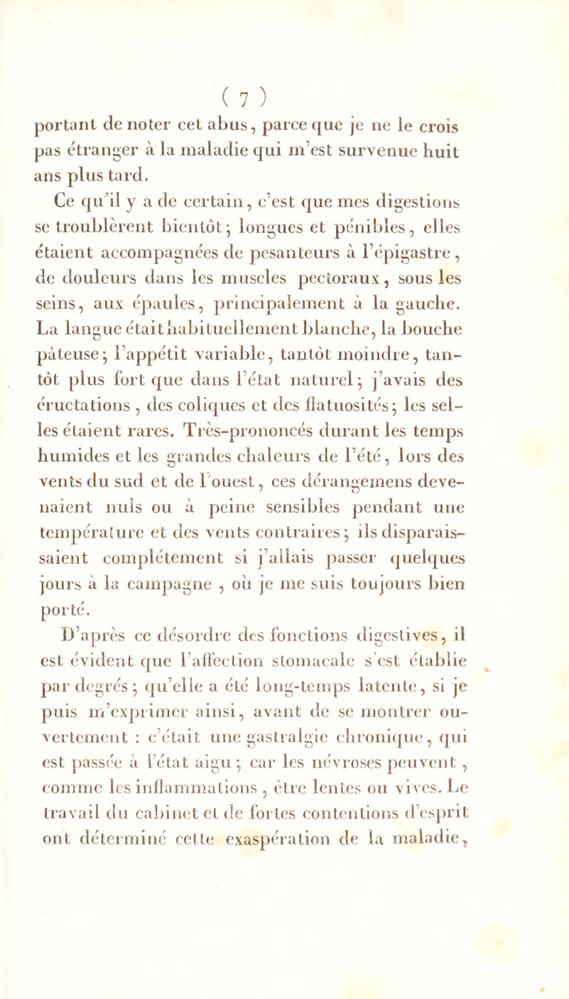 portant de noter cet abus, parce que je ne ie crois pas étranger à la maladie qui m’est survenue huit ans plus tard. Ce qiCil y a de certain, c’est que mes digestions se troublèrent bientôt^ longues et pénibles, elles étaient accompagnées de pesanteurs à l’épigastre, de douleurs dans les museles pectoraux, sous les seins, aux épaules, principalement à la gauche. La lang ue était habituellement blanche, la bouche pâteuse* l’appétit variable, tantôt moindre, tan- tôt plus fort que dans l’état naturel; j’avais des éructations , des coliques et des flatuosités; les sel- les étaient rares. Très-prononcés durant les temps humides et les grandes chaleurs de l’été, lors des vents du sud et de Louest, ces dérangemens deve- naient nuis ou à peine sensibles pendant une température et des vents contraires; ils disparais- saient complètement si j’allais passer quel(|ues jours à la campagne , où je me suis toujours bien porté. D’après ce désordre des fonctions digestives, il est évident que rafFection stomacale s est établie par degrés ; qu’elle a été long-temps latente, si je puis m’exprimer ainsi, avant de se montrer ou- vertement : c’était une gastralgie chronique, qui est passée à l’état aigu ; car les névroses peuvent , comme les inflammations , être lentes ou vives. Le travail du cabinet et de fortes contentions d’esprit ont déterminé cette exaspération de la maladie^