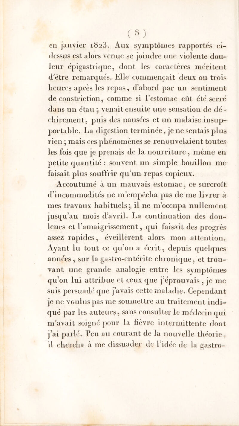 eu janvier 1^23. Aux symptômes rapportes ei- dessus est alors venue se joindre une violente dou- leur épigastrique, dont les caractères méritent d^ètre remarqués. Elle commençait deux ou trois heures après les repas, d’abord par un sentiment de constriction, comme si l’estomac eût été serré dans un étau ] venait ensuite une sensation de dé - chirement, puis des nausées et un malaise insup- portable. La digestion terminée, je ne sentais plus rien ; mais ces phénomènes se renouvelaient toutes les fois que je prenais de la nourriture, même en petite quantité : souvent un simple bouillon me faisait plus souffrir qu’un repas copieux. Accoutumé à un mauvais estomac, ce surcroît d’incommodités ne m^empêcha pas de me livrer à mes travaux habituels, il ne m’occupa nullement jusqu’au mois d’avril. La continuation des dou- leurs et l’amaigrissement, qui faisait des progrès assez rapides, éveillèrent alors mon attention. Ayant lu tout ce qu’on a écrit, dej)uis quelques années, sur la gastro-entérite chronique, et trou- vant une grande analogie entre les symptômes qu’on lui attribue et ceux que j’éprouvais , je me suis persuadé que j’avais cette maladie. Cependant je ne voulus pas me soumettre au traitement indi- qué par les auteurs, sans consulter le médecin qui m’avait soigné pour la fièvre intermittente dont j’ai parlé. Peu au courant de la nouvelle théorie, il chercha à me dissuader de l’idée de la Castro- O