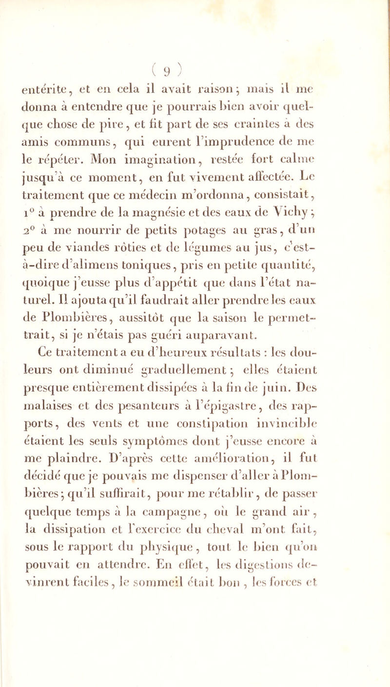 ( 9 ) entérite, et en cela il avait raison; mais il me donna à entendre que je pourrais bien avoir quel- que chose de pire, et fit part de ses craintes à des amis communs, qui eurent Timpi udence de me le répéter. Mon imagination, restée fort calme jusqu’à ce moment, en fut vivement affectée. Le traitement que ce médecin m’ordonna, consistait, 1*^ à prendre de la magnésie et des eaux de Vichy ; 2,^ à me nourrir de petits potages au gras, d’un peu de viandes rôties et de légumes au jus, c'est- à-dire d’alimens toniques, pris en petite quantité, quoique j’eusse plus d’appétit que dans l’état na- turel. 11 ajouta qu’il faudrait aller prendre les eaux de Plombières, aussitôt que la saison le permet- trait, si je n’étais pas guéri auparavant. Ce traitement a eu d’heureux résultats : les dou- leurs ont diminué graduellement *, elles étaient presque entièrement dissipées à la lin de juin. Des malaises et des pesanteurs à l’épigastre, des rap- ports, des vents et une constipation invincible étaient les seuls symptômes dont j’eusse encore à me plaindre. D’après cette amélioration, il fut décidé que je pouvais me dispenser d’aller à Plom- bières; qu’il suffirait, pour me rétaljlir, de passer quelque temps à la campagne, oii le grand air, la dissipation et Texercice du cheval m’ont fait, sous le rapport du physicjue, tout le l)ien qu’on pouvait en attendre. En effet, les digestions de- vinrent faciles, le sommeil était bon , les forces et