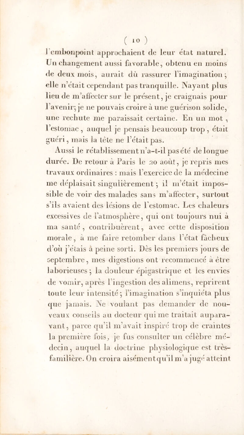 ( *0 ) l’emljoiipoint approchaient de leur état naturel. Un changement aussi favorable, obtenu en moins de deux mois, aurait dii rassurer Fimagination ; elle n’était cependant pas tranquille. Nayant plus lieu de m’affecter sur le présent, je craignais pour l’avenir- je ne pouvais croire à une guérison solide, une rechute me paraissait certaine. En un mot , l’estomac , auquel je pensais beaucoup trop, était guéri, mais la tète ne l’était pas. Aussi le rétablissement n’a-t-il pas été de longue durée. De retour à Paris le 20 août, je repris mes travaux ordinaires : mais l’exercice de la médecine me déplaisait singulièrement *, il m’était impos- sible de voir des malades sans m’aftecter, surtout s’ils avaient des lésions de Festomac. Les chaleurs excessives de Fatmosplière, qui ont toujours nui à ma santé, contribuèrent, avec cette disposition morale, à me faire retomber dans l’état fâcheux d’oii j’étais a peine sorti. Dès les premiers jours de Geptembre, mes digestions ont recommencé à être laborieuses -, la douleur épigastrique et les envies de vomir, après l’ingestion des alimens, reprirent toute leur intensité; l’imagination s’inquiéta plus que jamais. Ne voulant pas demander de nou- veaux conseils au docteur qui me traitait aupara- vant, parce qu’il m’avait inspiré trop de craintes la première fois^ je fus consulter un célèbre mé- decin, auquel la doctrine physiologique est très- familière. On croira aisémentqu’il m’a jug<^' atteint