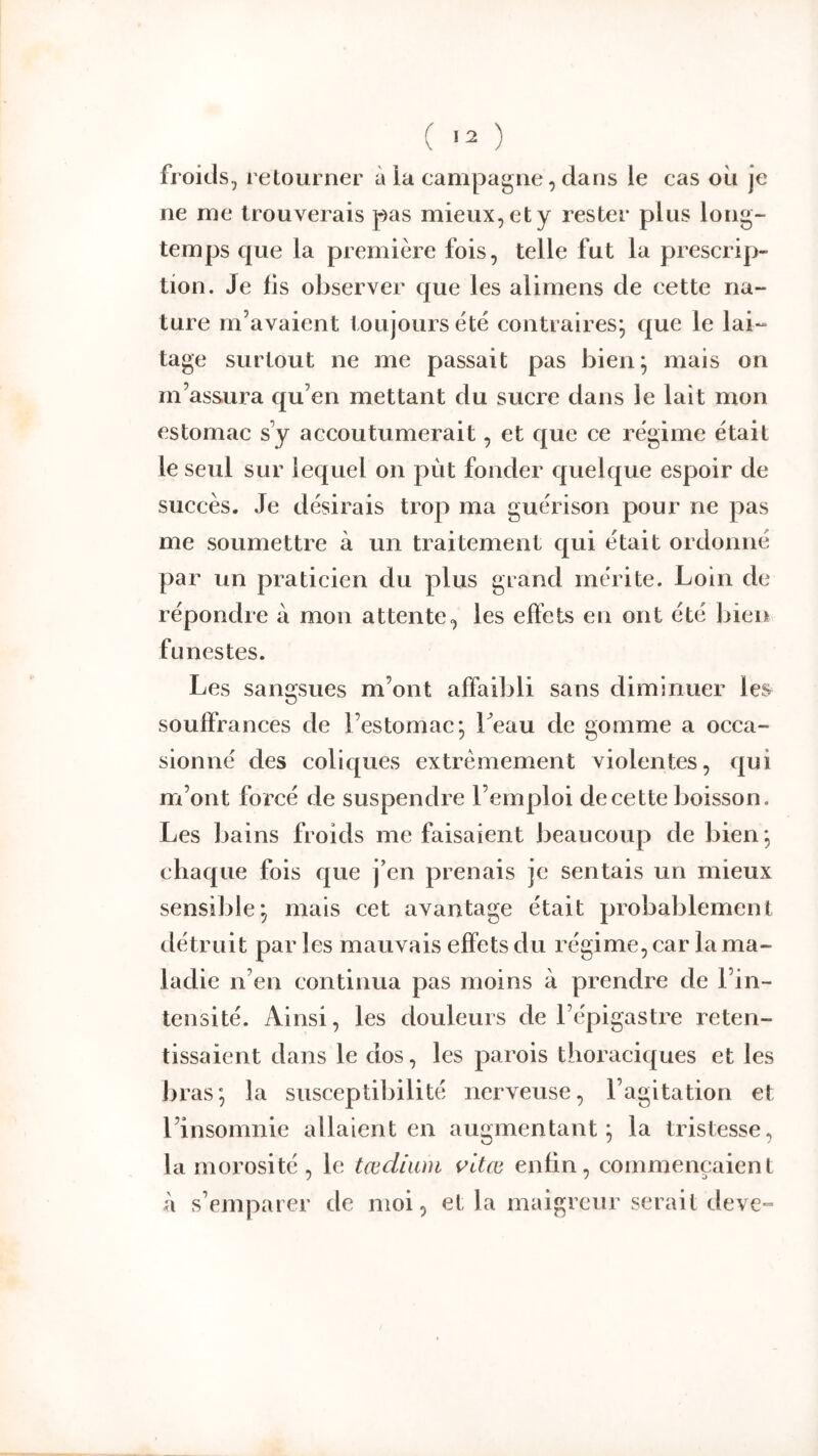 ( >2 ) froids, retourner à la campagne, dans le cas où je ne me trouverais pas mieux, et y rester plus long- temps que la première fois, telle fut la prescrip- tion. Je fis observer que les alimens de cette na- ture m’avaient toujours été contraires; que le lai- tage surtout ne me passait pas bien; mais on m’assura qu’en mettant du sucre dans le lait mon estomac s’y accoutumerait, et que ce régime était le seul sur lequel on put fonder quelque espoir de succès. Je désirais trop ma guérison pour ne pas me soumettre à un traitement qui était ordonné par un praticien du plus grand mérite. Loin de répondre à mon attente, les effets en ont été bien funestes. Les sangsues m’ont affaibli sans diminuer les souffrances de l’estomac; Leau de gomme a occa- sionné des coliques extrêmement violentes, qui m’ont forcé de suspendre l’emploi de cette boisson. Les bains froids me faisaient beaucoup de bien ; chaque fois que j’en prenais je sentais un mieux sensible; mais cet avantage était probablement détruit par les mauvais effets du régime, car la ma- ladie n’en continua pas moins à prendre de l’in- tensité. Ainsi, les douleurs de l’épigastre reten- tissaient dans le dos, les parois thoraciques et les bras; la susceptibilité nerveuse, l’agitation et l’insomnie allaient en augmentant; la tristesse, la morosité , le tædium i’itœ enfin, commençaient à s’emparer de moi, et la maigreur serait deve-