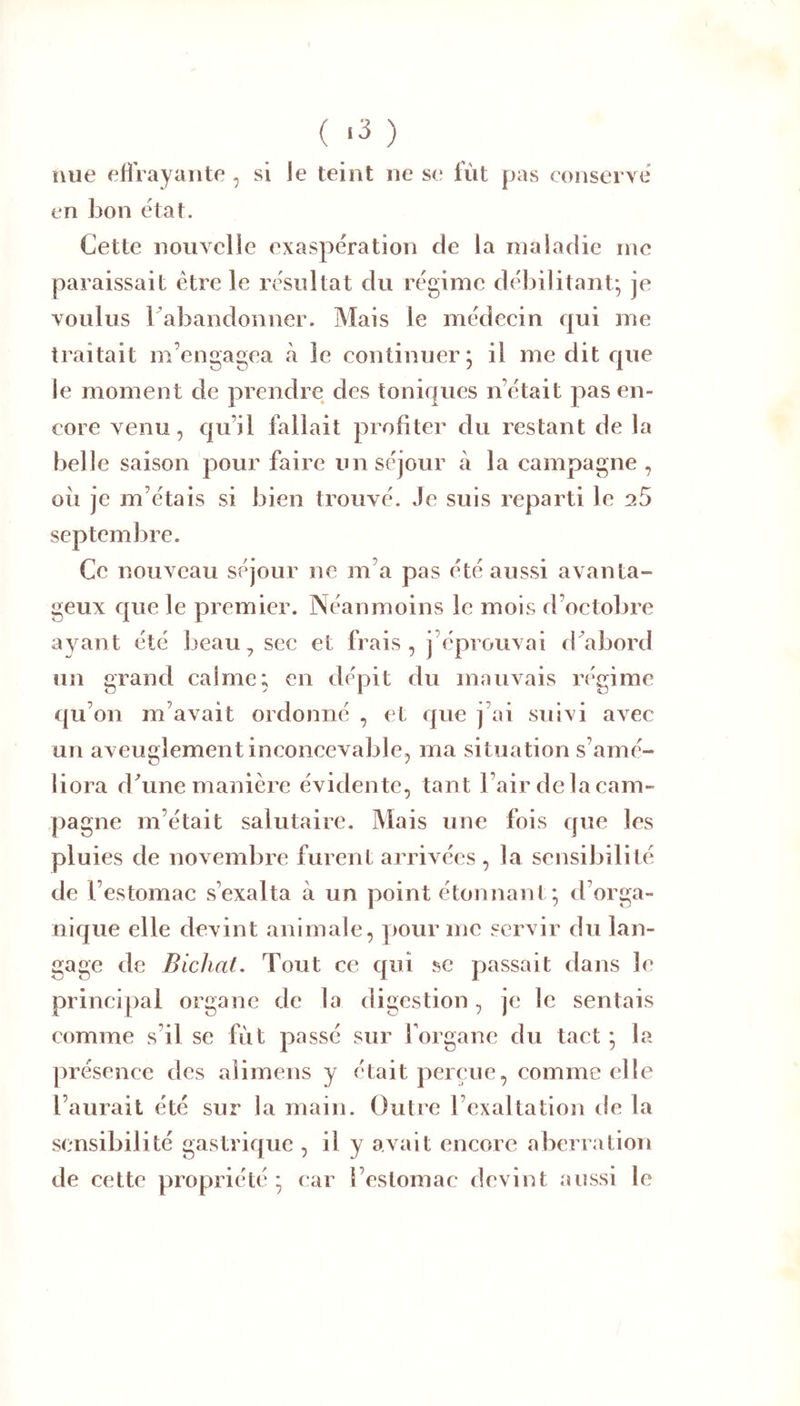 ( .3 ) nue eÜVayaiite , si le teint ne se fût pas conserve' en bon état. Cette nouvelle exaspération de la maladie me paraissait être le résultat du régime débilitant* je voulus ^abandonner. Mais le médecin qui me traitait m’engagea à le continuer; il me dit que le moment de prendre des toniques n’était pas en- core venu, qu’il fallait profiter du restant de la belle saison pour faire un séjour à la campagne , ou je m’étais si bien trouvé. Je suis reparti le aS septembre. Ce nouveau séjour ne m’a pas été aussi avanta- geux que le premier. Néanmoins le mois d’octobre ayant été beau, sec et frais, j’éprouvai rbabord un grand calme; en dépit du mauvais régime qu’on m’avait ordonné , et que j’ai suivi avec un aveuglement inconcevable, ma situation s’amé- liora d/une manière évidente, tant l’air de la cam- pagne m’était salutaire. Mais une fois que les pluies de novembre furent arrivées , la sensibilité de l’estomac s’exalta à un point étonnant*, d’orga- nique elle devint animale, |)Our me servir du lan- gage de Bichat. Tout ce qui se passait dans le principal organe de la digestion, je le sentais comme s’il se fût passé sur forganc du tact ; la présence des aîimens y était perçue, comme elle l’aurait été sur la main. Outre l’exaltation de la sensibilité gastrique , il y avait encore aberration de cette propriété; car l’estomac devint aussi le