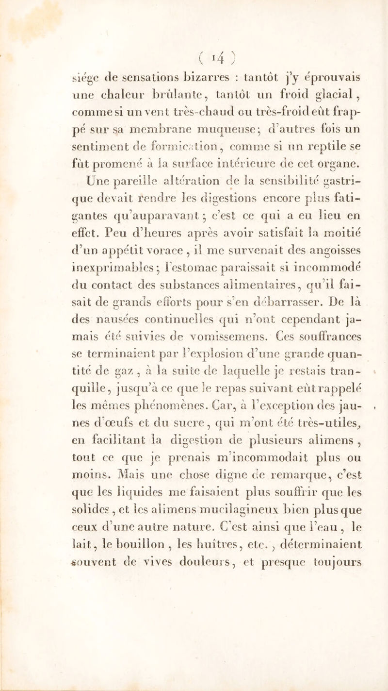 ( ‘4 ) siëge (le sensations bizarres : tantôt j’y e'piouvais une chaleur brûlante, tantôt un froid glacial, comme si un vent très-chaud ou très-froid eût frap- pe sur sa membrane muqueuse- d’autres fois un sentiment de formic;:tion, comme si un reptile se fût promené à la surface intérieure de cet organe. Une pareille altération de la sensibilité e:astri- i * O que devait rendre les digestions encore plus fati- guantes qu’auparavant *, c’est ce qui a eu lieu en effet. Peu d’heures après avoir satisfait la moitié d’un appétit vorace , il me survenait des angoisses inexprimables*, l’estomac paraissait si incommodé du contact des substances alimentaires, qu’il fai- sait de grands efforts pour s’en débarrasser. De là des nausées continuelles qui n’ont cependant ja- mais été suivies de vomissemens. Ces souffrances se terminaient par l’explosion d’une grande quan- tité de gaz , à la suite de laquelle je restais tran- quille, jusqu’à ce que le repas suivant eût rappelé les memes phénomènes. Car, à l’exception des jau- nes d’œufs et du sucre, qui m’ont été très-utiles^ en facilitant la digestion de plusieurs alimens , tout ce que je prenais m’incommodait plus ou moins. Mais une chose digne de remarque, c’est que les liquides me faisaient plus souffrir que les solides, et les alimens mucilagineux bien plus que ceux d’une autre nature. C’est ainsi que l’eau , le lait, le bouillon , les huîtres, etc. , déterminaient souvent de vives douleurs, et presque toujours