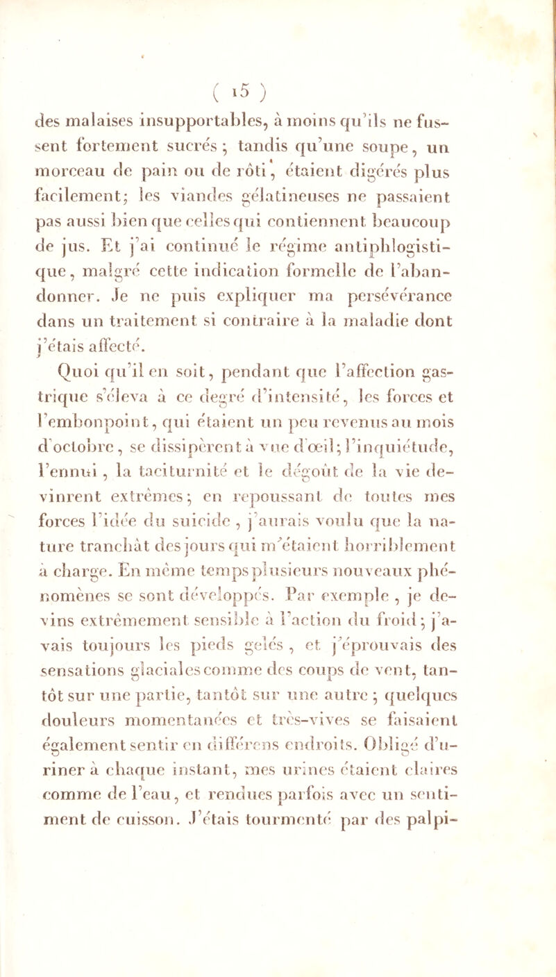 ( ‘5 ) des malaises insupportables, à moins qu’ils ne fus- sent fortement sucrés; tandis qu’une soupe, un morceau de pain ou de rôti, étaient digérés plus facilement; les viandes gélatineuses ne passaient pas aussi bien que celles qui contiennent beaucoup de jus. Et j’ai continué le régime antiplilogisti- qiie, malgré cette indication formelle de l’aban- donner. Je ne puis expliquer ma persévérance dans un traitement si contraire à la maladie dont i’étais affecté. 3 Quoi qu’il en soit, pendant que l’affection gas- trique s’éleva à ce degré rl’intensité, les forces et l’embonpoint, qui étaient un peu revenus au mois d'octobre , se dissipèrent à vue dœil; l’inquiétude, l’ennui, la taciturnité et le dégoût de la vie de- vinrent extrêmes; en repoussant de toutes mes forces l’idée du suicide , j’aurais voulu que la na- ture trancliàt des jours qui rn^étaient lîorril)lement à charge. En meme temps plusieurs nouveaux phé- nomènes se sont développés. Par exemple , je de- vins extrêmement sensible à Faction du froid; j’a- îcs nieds aelés , et jû^prouvais des ?s coups de vent, tan- tôt sur une partie, tantôt sur une autre ; quelques douleurs momentanées et três-vives se faisaient vais toujours ics pieds gelés sensations aiacialescomme également sentir en différens endroits. Obliiié d’u- O O riner à chaque instant, mes urines étaient claires comme de l’eau, et rendues parfois avec un senti- ment de cuisson. J’étais tourmenté par des pal pi- S