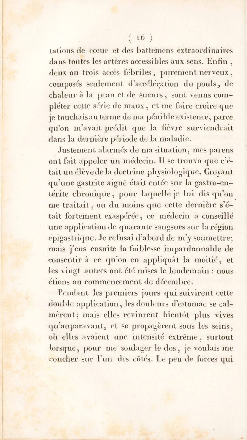 ( ) latioFis de cœur et des battemens extraordinaires dans toutes les artères accessibles aux sens. Enfin , deux ou trois accès fébriles^ purement nerveux. composes seulement d’accélération du poulsde chaleur à la peau et de sueurs, sont venus com- pléter cette série de maux, et me faire croire c[ue je touchais au terme de ma pénible existence, parce c|u’on m’avait prédit que la fièvre surviendrait dans la dernière période de la maladie. Justement alarmés de ma situation, mes parens ont fait appeler un médecin. Il se trouva que c’é- tait un élève de la doctrine physiologic|ue. Croyant qu’une gastrite aiguë était entée sur la gastro-en- térite chronicpie, pour laquelle je lui dis c{u’on me traitait, ou du moins c|ue cette dernière s’é- tait fortement exaspérée, ce médecin a conseillé une application de cjuarante sangsues sur la région épigastricpie. Je refusai d’abord de m’y soumettre; mais j’eus ensuite la faiblesse impardonnable de consentir à ce cj[u’on en appliquât la moitié, et les vingt autres ont été mises le lendemain : nous étions au commencement de décembre. Pendant les premiers jours c|ui suivirent cette tlouble application, les douleurs d’estomac se cal- mèrent*, mais elles revinrent bientôt plus vives qu’auparavant, et se propagèrent sous les seins, oii elles avaient une intensité extrême, surtout lorsque, pour me soulager le dos, je voulais me coucher sur l’iin des côtés. Le peu de forces qui