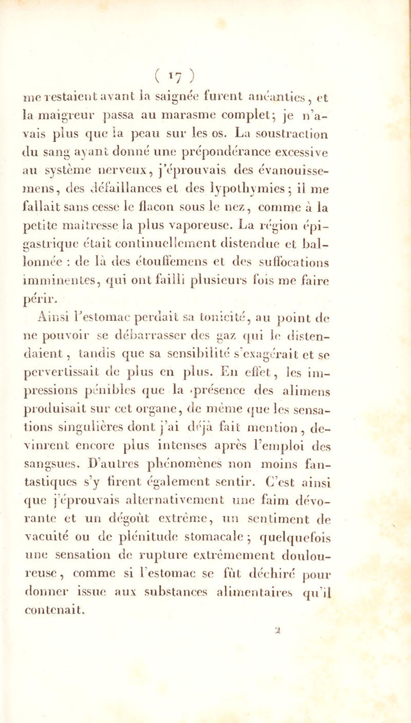 ( *7 ) îiie restaient avant ia saignée furent anéanties, et la maigreur j3assa au marasme complet; je n’a- vais plus c|ue la peau sur les os. La soustraction du sang ayant donné une prépondérance excessive au système nerveux, j’éprouvais des évanouisse- mens, des défaillances et des iypotliymies ; il me fallait sans cesse le flacon sous le nez, comme à la petite maîtresse ia plus vaporeuse. La région épi- gastrique était continuellement distendue et bal- lonnée : de là des étoufîemens et des sufîbcations imminentes, qui ont failli plusieurs fois me faire périr. Ainsi Lestomac perdait sa tonicité, au point de ne pouvoir se débarrasser des gaz qui le disten- daient , tandis que sa sensibilité s’exagérait et se pervertissait de plus en plus. En effet, les im- pressions pénibles que la ^présence des alimens produisait sur cet organe, de même que les sensa- tions singulières dont j’ai déjà fa it nîention , de- vinrent encore plus intenses après l’emploi des sangsues. D’autres phénomènes non moins fan- tastiques s’y tirent également sentir. C’est ainsi que j’éprouvais alternativement une faim dévo- rante et un dégoût extrême, un sentiment de vacuité ou de plénitude stomacale ; quelquefois une sensation de rupture extrêmement doulou- reuse , comme si l’estomac se fût déchiré pour donner issue aux substances alimentaires qu’il contenait.