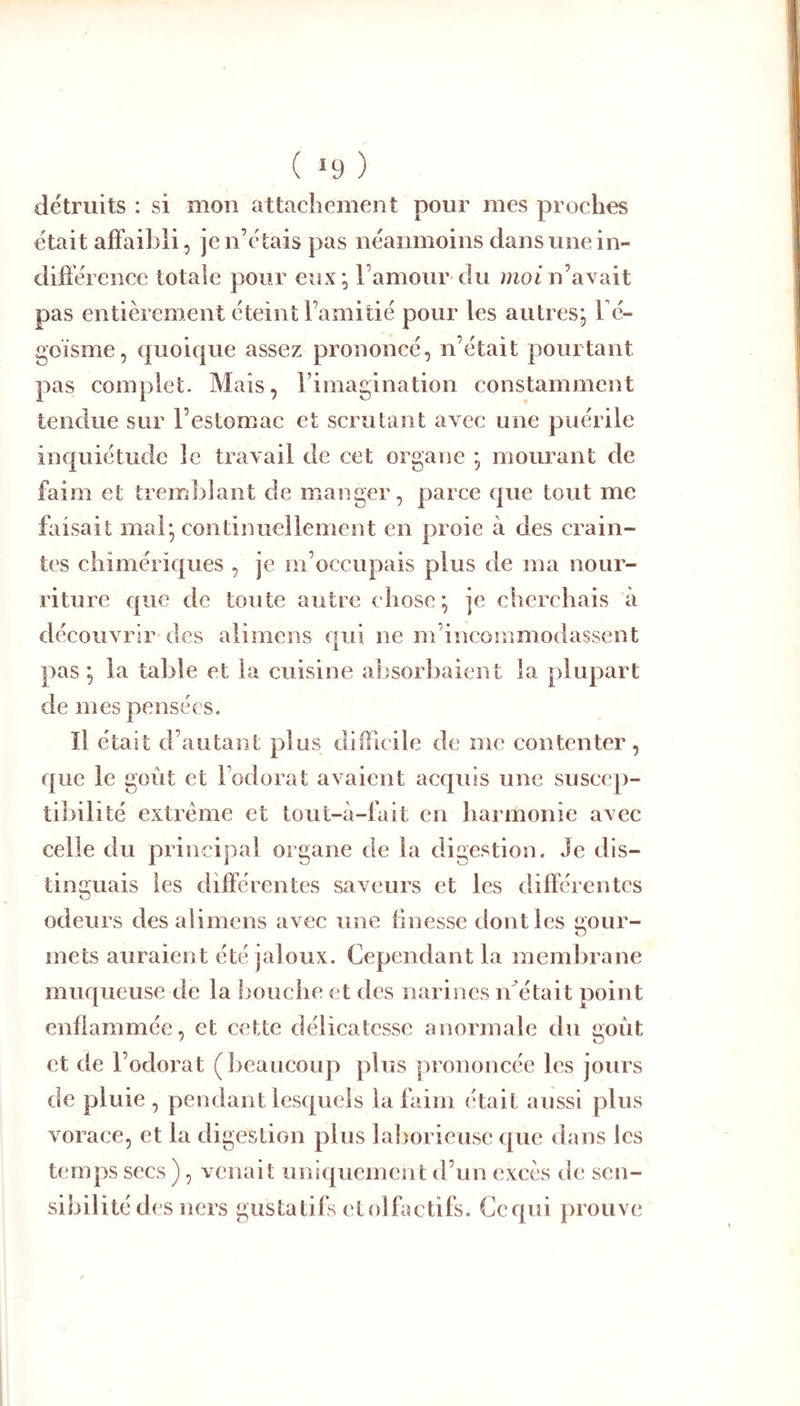 ( >9 ) détruits : si mon attachement pour mes prochns était affaibli, je n’étais pas néanmoins dans une in- difiéience totale pour eux; l’amour du mot n’avait pas entièrement éteint l’amitié pour les autres; l é- goisme, quoique assez prononcé, n’était pourtant pas complet. Mais, rimagination constamment tendue sur l’estomac et scrutant avec une puérile inquiétude le travail de cet organe ; mourant de faim et tremblant de manger, parce que tout me faisait mal; continuellement en proie à des crain- tes chimériques , je m’occupais plus de ma nour- riture que de toute autre chose; je cherchais à découvrir des alimens qui ne m’incommodassent pas ; la table et la cuisine absorbaient la plupart de mes pensées. Il était d’autant plus difficile de me contenter, que le goût et l’odorat avaient acquis une suscep- tibilité extrême et tout-à-fait en harmonie avec celle du principal organe de la digestion. Je dis- tinguais les différentes saveurs et les différentes odeurs des alimens avec une finesse dont les gour- mets auraient été jaloux. Cependant la membrane muqueuse de la L'ouche et des narines if était point enflammée, et cette délicatesse anormale du goût et de l’odorat (lieaucoup plus prononcée les jours de pluie , pendant lesquels la faim était aussi plus vorace, et la digestion plus laborieuse que dans les temps secs ), venait uniquement d’un excès de sen- sibilité des ners gustatifs ctolfactifs. Ccqui prouve