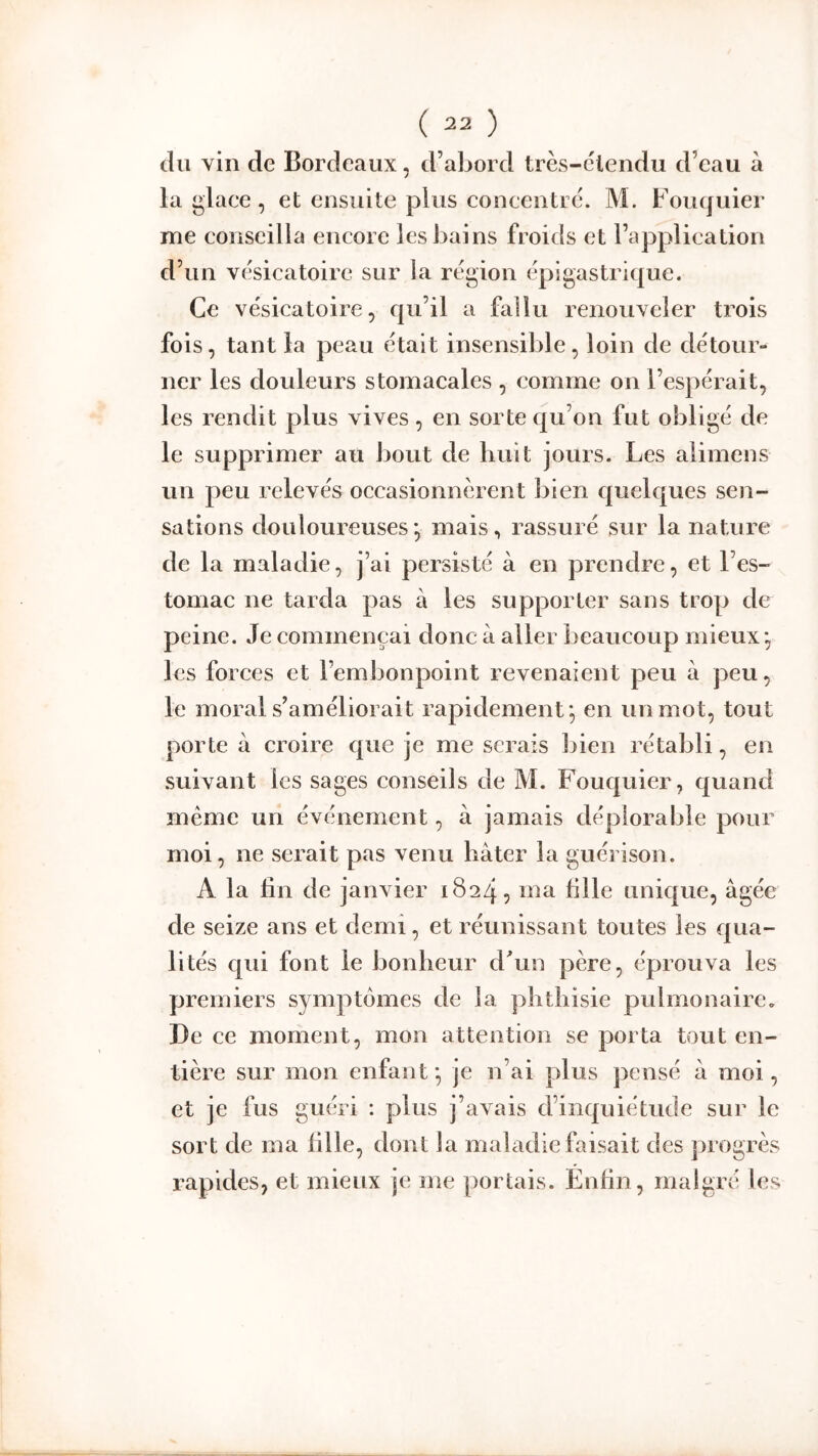 du vin de Bordeaux, d’abord très-clendu d’eau à la glace, et ensuite plus concentre. M. Fouquier me conseilla encore les bains froids et l’application d’un vésicatoire sur la région épigastrique. Ce vésicatoire, qu’il a fallu renouveler trois fois, tant la peau était insensible, loin de détour- ner les douleurs stomacales , comme on l’espérait, les rendit plus vives, en sorte qu’on fut obligé de le supprimer au bout de huit jours. Les alimeus un peu relevés occasionnèrent bien quelques sen- sations douloureuses*, mais, rassuré sur la nature de la maladie, j’ai persisté à en prendre, et l’es- tomac ne tarda pas à les supporter sans trop de peine. Je commençai donc à aller beaucoup mieux*, les forces et l’embonpoint revenaient peu à peu, le moral s’améliorait rapidement*, en un mot, tout porte à croire que je me serais bien rétabli, en suivant les sages conseils de M. Fouquier, quand même un événement, à jamais déplorable pour moi, ne serait pas venu hâter la guérison. A la fin de janvier 1824, ma hile unique, âgée de seize ans et demi, et réunissant toutes les qua- lités qui font le bonheur dhiu père, éprouva les premiers symptômes de la phthisie pulmonaire. De ce moment, mon attention se porta tout en- tière sur mon enfant *, je n’ai plus pensé â moi, et je fus guéri : plus j’avais d’inquiétude sur le sort de ma fille, dont la maladie faisait des progrès rapides, et mieux je me portais. Énhn, malgré les