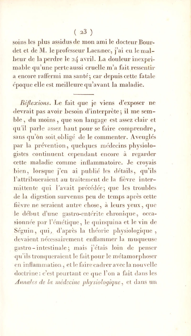 soins les plus assidus de mon ami le docteur Bour- det et de M. le professeur Laennec, j’ai eu le mal- heur de la perdre le 24 avril. La douleur inexpri- mable qu’une perte aussi cruelle m’a fait ressentir a encore raffermi ma santé ^ car depuis cette fatale époque elle est meilleure qu’avant la maladie. Eéfleæwris. Le fait que je viens d’exposer ne devrait pas avoir besoin d’interprète; il me sem- ble , du moins, que son langage est assez clair et qu il parle assez haut pour se faire comprendre, sans qu’ôn soit obligé de le commenter. Aveuglés par la prévention, quelques médecins physiolo- gistes continuent cependant encore à regarder cette maladie comme inflammatoire. Je croyais bien, lorsque j’en ai publié les détails, qu’ils l’attribueraient au traitement de la lièvre inter- mittente qui Lavait précédée; que les troubles de la digestion survenus peu de temps après cette lièvre ne seraient autre chose, à leurs yeux, que le début d’une gastro-entérite chronique, occa- sionnée par l’émétique, le quinquina et le vin de Séguin, qui^ d’après la théorie physiologique, devaient nécessairement enflammer la muqueuse gasti O - intestinale ; mais j’étais loin de penser qu’ils tronqueraient le fait pour le métamorphoser en inflammation, et le faire cadrer avec la nouvelle doctrine: c’est pourtant ce que l’on a ffdt dans les Annales de la médecine physioloqùjue ^ et dans un