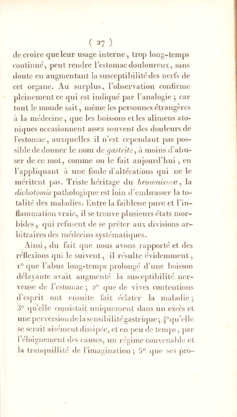 de croire que leur usage interne, trop long-temps continue, peut rendre Testomacdouloureux, sans doute en augmentant la susceptibilité des nerfs de cet organe. Au surplus, l’observation confirme pleinement ce qui est indiqué par l’analogie *, car tout le monde sait, même les personnes étrangères à la médecine, cjue les boissons et les alimens ato- niques occasionnent assez souvent des douleurs de l’estomac, auxquelles il n’est cependant pas pos- sible de donner le nom de gastrite^ à moins d’abu- ser de ce mot, comme on le fait aujourd’hui , en l’appliquant à une foule d’altérations qui ne le méritent pas. Triste héritage du hrowîiisme ^ la dichotomie pathologique est loin d’embrasser la to- talité des maladies. Entre la faiblesse pure et l’in- flammation vraie, il se trouve plusieurs états mor- bides , qui refusent de se prêter aux divisions ar- bitraires des médecins systématiques. Ainsi, du fait que nous avons iapporté et des réflexions qui le suivent, il résulte évidemment, I® (|ue l’abus long-temps prolongé d’une boisson délayante avait augmenté la susceptibilité ner- veuse de l’estomac*, que de vives contentions d’esprit ont ensuite fait éclater la maladie; 3® qu’elle consistait unicpiement dans un excès et une perversion de la sensibilité gastrique ; 4^(pi’elle se serait aisément dissipée, et en peu de temps, par l’éloignement des caus(!s, un régime convenable et la tranquillité de l’imagination; 5^ ([ue ses pro-