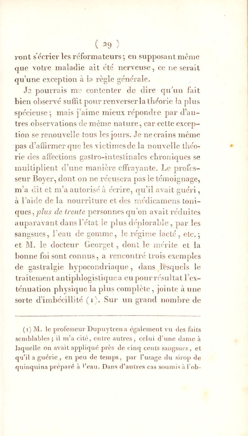 ront s'écrier les reformateurs; en supposant même que votre maladie ait été nerveuse, ce ne serait qu’une exception à la règle generale. Jo pourrais me contenter de dire qu un fliit bien observé suffit pour renverser la théorie la plus spf'cieuse ; mais j’aime mieux répondre par d’au- tres observations de meme nature, car cette excep- tion se renouvelle tous les jours. Je ne crains même pas d’affirmer que les victimes de la nouvelle théo- rie des affections gastro-intestinales chroniques se multiplient d’une manière effrayante. Le profes- seur Boyer, dont on ne récusera pas le témoignage, m’a dit et m’a autorisé à écrire, qu’il avait guéri, à baidc de la nourriture et des médicamens toni- ques, plus de trente personnes qu’on avait réduises auparavant dans l’état le plus déplorable , par les sangsues, l’eau de gomme, le régime lacté, etc.; et M. le docteur Georget, dont le mérite et la bonne foi sont connus, a rencontré trois exemples de gastralgie hypocondriaque, dans lesquels le traitement antiphlogistique a eu poiu résultat l’ex- ténuation physique la pins complète , jointe à une sorte d’imbécillité (s'. Sur un grand nombre de (i) M. le professeur Dupuytrena également vu des faits semblables 5 il m’a cité, entre autres, celui d’une darne à laquelle on avait appliqué prés de cinq cents sangsues, et qu’il a guérie, en peu de temps, par l’usage du sirop de quinquina préparé à *’eau. Dans d’autres cas soumis à l ob-