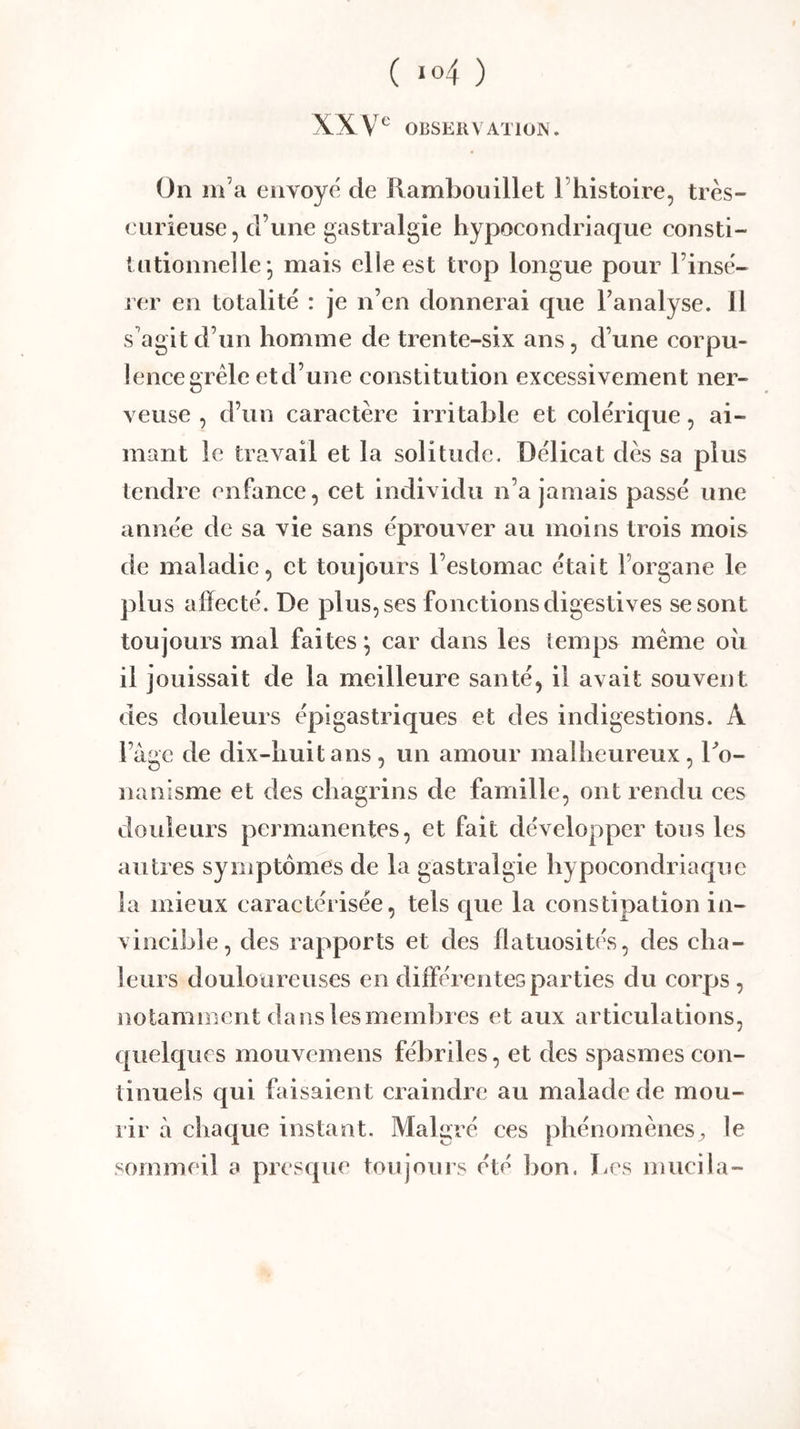 XX OBSEKV ATIOJN . On in’a envoyé de Rambouillet Thistoire, très- eurieuse, d’une gastralgie hypocondriaque consti- tutionnelle* mais elle est trop longue pour l’insé- rer en totalité : je n’en donnerai que l’analyse. 11 s'agit d’un homme de trente-six ans, d’une corpu- lence grêle etd’une constitution excessivement ner- veuse , d’un caractère irritable et colérique, ai- mant le travail et la solitude. Délicat dès sa plus tendre enfance, cet individu n’a jamais passé une année de sa vie sans éprouver au moins trois mois de maladie, et toujours l’estomac était l’organe le plus affecté. De plus, ses fonctions digestives se sont toujours mal faites ^ car dans les temps même oii il jouissait de la meilleure santé, il avait souvent des douleurs épigastriques et des indigestions. A l’age de dix-huit ans, un amour malheureux, Ro- nanisme et des chagrins de famille, ont rendu ces douleurs permanentes, et fait développer tous les autres symptômes de la gastralgie hypocondriaque la mieux caractérisée, tels que la constipation in- vincible, des rapports et des flatuosités, des cha- leurs douloureuses en différentes parties du corps , notamment dans lesineml^res et aux articulations, quelques mouvemens fébriles, et des spasmes con- tinuels qui faisaient craindre au malade de mou- rir à chaque instant. Malgré ces phénomènes, le sommeil a presque toujours été bon. bcs inucila-