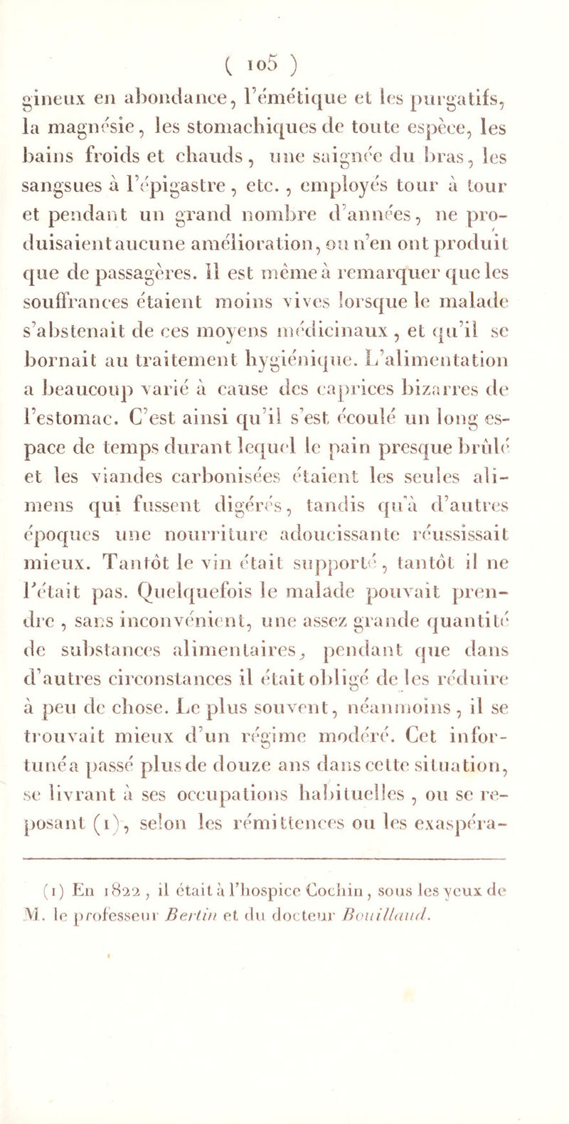 gineux en abondance, l’emétique et les purgatifs, la magnifie, les stomachiques tle toute espèce, les bains froids et chauds, une saignce du bras, les sangsues à l’èpigastre, etc. , employe's tour à tour et pendant un grand nombre d’anne'es, ne pro- duisaient aucune amelioration, ou n’en ont produit que de passagères, il est même à remarquer que les souffrances étaient moins vives lorsque le malade s’abstenait de ces moyens médicinaux , et qu’il se bornait au traitement hygie'nique. L’alimentation a beaucoup varié à cause des caprices bizarres de l’estomac. C’est ainsi qu’il s’est écoulé un long es- pace de temps durant lequel le pain presque bru h' et les viandes carbonisées étaient les seules alï- mens qui fussent digérés, tandis qu'à d’autres époques une nourriture adoucissante réussissait mieux. Tantôt le vin était supporté, tantôt i! ne Tétait pas. Quelquefois le malade pouvait pren- dre , sans inconvénient, une assez grande quantité de substances alimentaires^ pendant que dans d’autres circonstances il était ol)ligé de les réduire à peu de chose. Le plus souvent, néanmoins, il se trouvait mieux d’un régime modéré. Cet infor- tunéa passé plusde douze ans dans cette situation, se livrant à ses occupations haî)ituelles , ou se re- posant (i)', selon les rémittences ou les exaspéra- (i) En 1822, il était à riiospicc Cociiin , sons les yeux de JVI. le professeur Berlin et du docteur Bonillnnd.