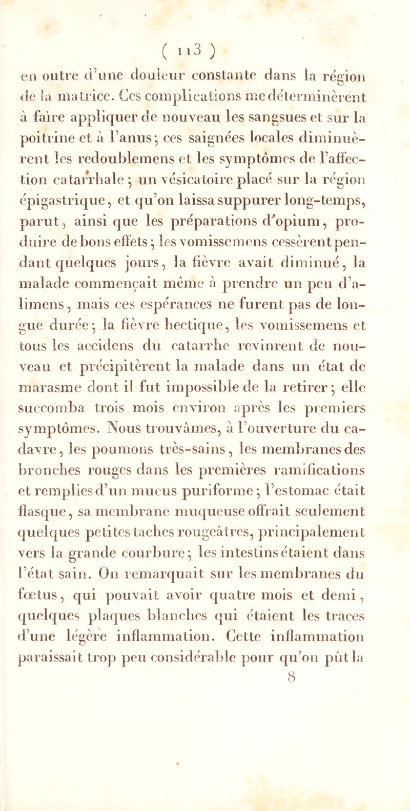 en outre d’iiiie douleur constante dans la région <le la matrice. Gcs complications me déterminèrent à faire appliquer de nouveau les sangsues et sur la poitrine et à l’anus*, ces saignées locales diminuè- rent les redoublemens et les symptômes de l’affec- tion catarrhale ^ un vésicatoire placé sur la région épigastrique, et qu’on laissa suppurer long-temps, parut 5 ainsi que les préparations d^opium, pro- duire de bons effets ^ les\’omissemcns cessèrent pen- dant quelques jours, la fièvre avait diminué, la malade eommençait meme a prendre un peu d’a- limens, mais ces espérances ne furent pas de lon- gue durée* la fièvre hectique, les vomissemens et tous les accidens du eatarrhe revinrent de nou- veau et précipitèrent la malade dans un état de marasme dont il fut impossible de la retirer^ elle succomba trois mois environ après les premiers symptômes. Nous trouvâmes, â l’ouverture du ca- davre, les poumons très-sains, les meml)ranesdes bronches rouges dans les premières ramifications et remplies d’un mucus puriforme*, l’estomac était flasque, sa membrane muqueuse offrait seulement quelques petites taches rougeâtres, principalement vers la grande courbure*, les intestins étaient dans l’état sain. On remarquait sur les membranes du fœtus, qui pouvait avoir quatre mois et demi, quelques plaques blanches qui étaient les traces d’une légère inflammation. Cette inflammation paraissait trop peu considéraljle pour qu’on put la 8
